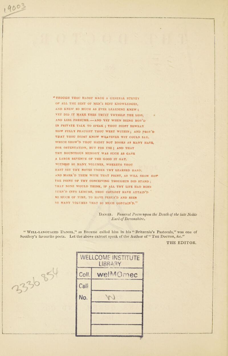 ‘‘THOUGH THOU HADST MADE A GENERAL SURVEY OP ALL THE BEST OF MEN’s BEST KNOWLEDGES, AND KNEW SO MUCH AS EVER LEARNING KNEW; VET DID IT MAKE THEE TRUST THYSELF THE LESS, AND LESS PRESUME AND YET WHEN BEING MOV’u IN PRIVVTB TALK TO SPEAK ; THOU DIDST BEWRAY HOW FULLY FRAUGHT THOU WERT WITHIN; AND PROV’d THAT THOU DIDST KNOW WIUTEVER WIT COULD SAY. WHICH SHOW’d thou HADST NOT BOOKS AS MANY HAVE, FOR OSTENTATION, BUT FOR USE ; AND THAT THY BOUNTEOUS MEMORY WAS SUCH AS GAVE A LARGE REVENUE OP THE GOOD IT OAT. WITNESS SO MANY VOLUMES, WHERETO THOU HAST SET THY NOTES UNDER THY LEARNED HAND. AND mark’d them with THAT PRINT, AS WILL SHOW HoW THE POINT OF THY CONCEIVING THOUGHTS DID STAND ; THAT NONE WOULD THINK, IF ALL THY LIFE HAD BERN IURN'D INTO LEISURE, THOU COULDST HAVE ATTAIN’D AO MUCH OF TIME, TO HAVE PERUs’D AND SEEN AO MANY VOLU.MtS THAT SO MUCH CONTAIN’D.” Daniel. Funeral Poem upon the Death oj the late Noble Earl of Devonshire. “ Well-languaced Daniel,” as Browne called him in his ” Britannia’s Pastorals,” was one of .Southey’s favourite poets. Let the above extract speak of the Author of” The Doctor, &c.” THE EDITOR. WELLCOMr INSTITUTE LIBRARY CoK. wel'^^Ot^ec Cali No. Vi ... ^ * —