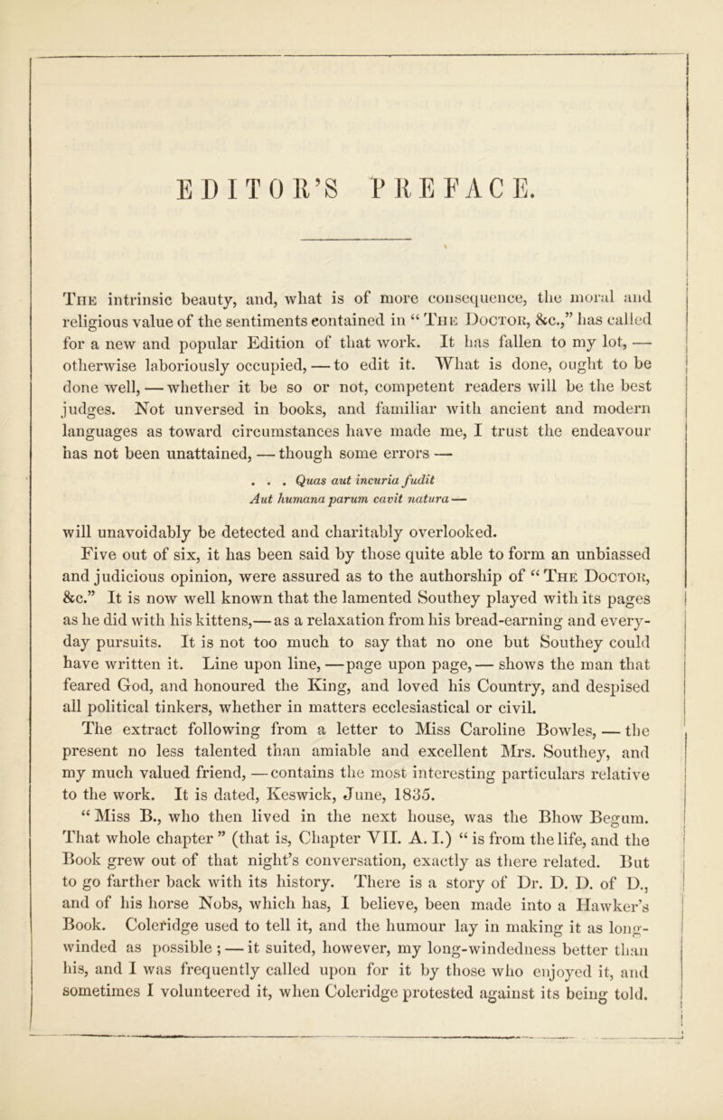 EDITOR’S RREEACE. The intrinsic beauty, and, what is of more consequence, the moral and religious value of the sentiments contained in “ The Doctok, &c.,” has called for a new and popular Edition of that work. It has fallen to my lot, — otherwise laboriously occupied, — to edit it. What is done, ought to be done well, — whether it be so or not, competent readers will be the best judges. Not unversed in books, and familiar with ancient and modern languages as toward circumstances have made me, I trust the endeavour has not been unattained, — though some errors — . . . Quas aut incuria fudit Aut huniana parum cavit natura — will unavoidably be detected and charitably overlooked. Five out of six, it has been said by those quite able to form an unbiassed and judicious opinion, were assured as to the authorship of ‘‘The Doctor, &c.” It is now well known that the lamented Southey played with its pages as he did with his kittens,— as a relaxation from his bread-earning and every- day pursuits. It is not too much to say that no one but Southey could have written it. Line upon line, —page upon page,— shows the man that feared God, and honoured the King, and loved his Country, and despised all political tinkers, whether in matters ecclesiastical or civil. The extract following from a letter to Miss Caroline Bowles, — the present no less talented than amiable and excellent Mrs. Southey, and my much valued friend, —contains the most interesting particulars relative to the work. It is dated, Keswick, June, 1835. “ Miss B., who then lived in the next house, was the Bhow Begum. That whole chapter ” (that is. Chapter VII. A. I.) “ is from the life, and the Book grew out of that night’s conversation, exactly as there related. But to go farther back with its history. There is a story of Dr. D. D. of D., and of his horse Nobs, which has, I believe, been made into a Hawker’s Book. Coleridge used to tell it, and the humour lay in making it as long- winded as possible ; — it suited, however, my long-windedness better than his, and I was frequently called upon for it by those who enjoyed it, and sometimes I volunteered it, when Coleridge protested against its being told.