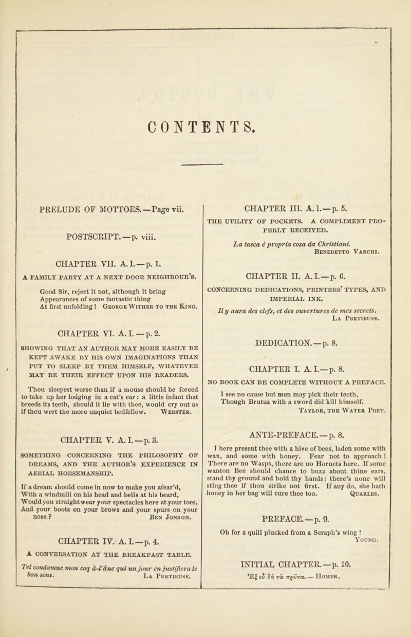 CONTENTS. PRELUDE OF MOTTOES.—Page vii. POSTSCRIPT.—p. viii. CHAPTER VII. A.I. —p. 1. A FAMILY PARTY AT A NEXT DOOR NEIGHBOUR’S. Good Sir, reject it not, although it bring Appearances of some fantastic thing At first unfolding! George Wither to the King. CHAPTER VI. A. I. — p. 2. SHOWING THAT AN AUTHOR MAY MORE EASILY BE KEPT AWAKE BY HIS OWN IMAGINATIONS THAN PUT TO SLEEP BY THEM HIMSELF, WHATEVER MAY BE THEIR EFFECT UPON HIS READERS. Thou sleepest worse than if a mouse should be forced to take up her lodging in a cat’s ear : a little infant that breeds its teeth, should it lie with thee, would cry out as if thou wert the more unquiet bedfellow. Webster. CHAPTER V. A.I.—p.3. SOMETHING CONCERNING THE PHILOSOPHY OF DREAMS, AND THE AUTHOR’S EXPERIENCE IN AERIAL HORSEMANSHIP. If a dream should come in now to make you afear’d, With a windmill on his head and bells at his beard, Wouldyou straight wear your spectacles here at your toes, And your boots on your brows and your spurs on your nose? Ben Jons on. CHAPTER IV. A. I.—p. 4. A CONVERSATION AT THE BREAKFAST TABLE. Tel condamne mon coq d-Vdne qui unjour en justifiera le bon sens. La. Pretieose. CHAPTER III. A.I. —p. 5. THE UTILITY OF POCKETS. A COMPLIMENT PRO- PERLY RECEIVED. La tasca e propria cosa da Christiani. Benedetto Varchi. CHAPTER II. A.I.—p. 6. CONCERNING DEDICATIONS, PRINTERS’ TYPES, AND IMPERIAL INK. II y aura des clefs, et des ouvertures de mes secrets. La Pretieuse. DEDICATION.—p. 8. CHAPTER I. A.I.—p. 8. NO BOOK CAN BE COMPLETE WITHOUT A PREFACE. I see no cause but men may pick their teeth. Though Brutus with a sword did kill himself. Taylor, the Water Poet. ANTE-PREFACE. —p. 8. I here present thee with a hive of bees, laden some with wax, and some with honey. Fear not to approach ! There are no Wasps, there are no Hornets here. If some wanton Bee should chance to buzz about thine ears, stand thy ground and hold thy hands: there’s none will sting thee if thou strike not first. If any do, she hath honey in her bag will cure thee too. Quarles. PREFACE.—p. 9. Oh for a quill plucked from a Seraph’s wing ! Young. INITIAL CHAPTER.—p. 10. ’E| 00 bf) TOC, or^uTx. — Homer.