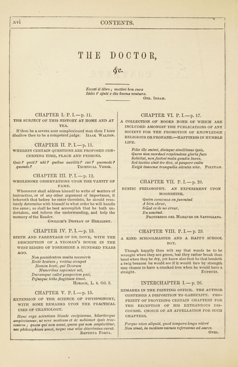 THE DOCTOE, 4'c- Eccoti il libro ; mettivi ben cura Jddio f ajuti e dia buona ventura. Orl. Innam. CHAPTER 1. P.L—p. 11. THE SUBJECT OF THIS HISTORY AT HOME AND AT TEA. If thou be a severe sour complexioued man then I here disallow fhee to be a competent judge. Izaak Walton. CHAPTER II. P.I.—p. 11. WHEREIN CERTAIN QUESTIONS ARE PROPOSED CON- CERNING TIME, PLACE AND PERSONS. Quis? quid? ubi? guibus auxiliis? cur? quomodo? quando? Technical Verse. CHAPTER III. P.L —p. 12. WHOLESOME OBSERVATIONS UPON THE VANITY OF FAME. Whosoever shall address himself to write of matters of instruction, or of any other argument of importance, it behoveth that before he enter thereinto, he should reso- lutely determine with himself in what order he will handle the same; so shall he best accomplish that he hath un- dertaken, and inform the understanding, and help the memory of the Reader. Gwillim’s Display of Heraldry. CHAPTER IV. P. I.—p. 13. BIRTH AND PARENTAGE OF DR. DOVE, WITH THE DESCRIPTION OF A YEOMAn’s HOUSE IN THE WEST RIDING OF YORKSHIRE A HUNDRED YEARS AGO. Non possidentem multa vocavern Recte beaturn ; rectius occupat Nomen beati, qui Deorum Muneribus sapienter uti, Euramque callet pauperiem pati, Pejusque letho flagitium timet. Horace, L. 4. Od. 9. CHAPTER V. P.L—p. 15. EXTENSION OF THE SCIENCE OF PHYSIOGNOMY, WITH SOME REMARKS UPON THE PRACTICAL USES OF CRANIOLOGY. Hanc ergo scientiam blande excipiamus, hilariterque amplectamuT, ut vere nostrum et de nobtsmet ipsts true- tantem ; quam qui non amat, quam qui non amplectitur, nec philosophiam amat., neque sucb viIce discrimina curat, Baptista Porta. CHAPTER VI. P.L—p. 17. A COLLECTION OF BOOKS NONE OF WHICH ARE INCLUDED AMONGST THE PUBLICATIONS OP ANY SOCIETY FOR THE PROMOTION OF KNOWLEDGE RELIGIOUS OR PROFANE.—HAPPINESS IN HUMBLE LIFE. Felix ille animi, divisque simillimus ipsis. Quern non mordaci resplendens gloria fuco Solicifat, non fastosi mala gaudia luxus, Sed tacitos sinit ire dies, et paupere cultu Exigit innocucB tranquilla silentia vitce. Politian. CHAPTER VII. P. I.—p. 20. RUSTIC PHILOSOPHY. AN EXPERIMENT UPON MOONSHINE. Quien comienxa en juventud A bien obrar, Senal es de no errar, En senetud. PROVF.RBIOS DEL MaRQUES DE SaNTILLANA. CHAPTER VIII. P.L —p. 23. A KIND SCHOOLMASTER AND A HAPPY SCHOOL BOY. Though happily thou wilt say that wands be to be wrought when they are green, lest they rather break than bend when they be dry, yet know also that he that bendeth a twig because he would see if it would bow by strength may chance to have a crooked tree when he would have a straight. Euphues. INTERCHAPTER I. —p. 26. REMARKS IN THE PRINTING OFFICE. THE AUTHOR CONFESSES A DISPOSITION TO GARRULITY. PRO- PRIETY OP PROVIDING CERTAIN CHAPTERS FOR THE RECEPTION OF HIS EXTRANEOUS DIS- COURSE. CHOICE OF AN APPELLATION FOR SUCH CHAPTERS. Perque vices aliquid, quod tempora longa vidcri Non sinat, in medium vacuas referamus ad aures. Ovid.