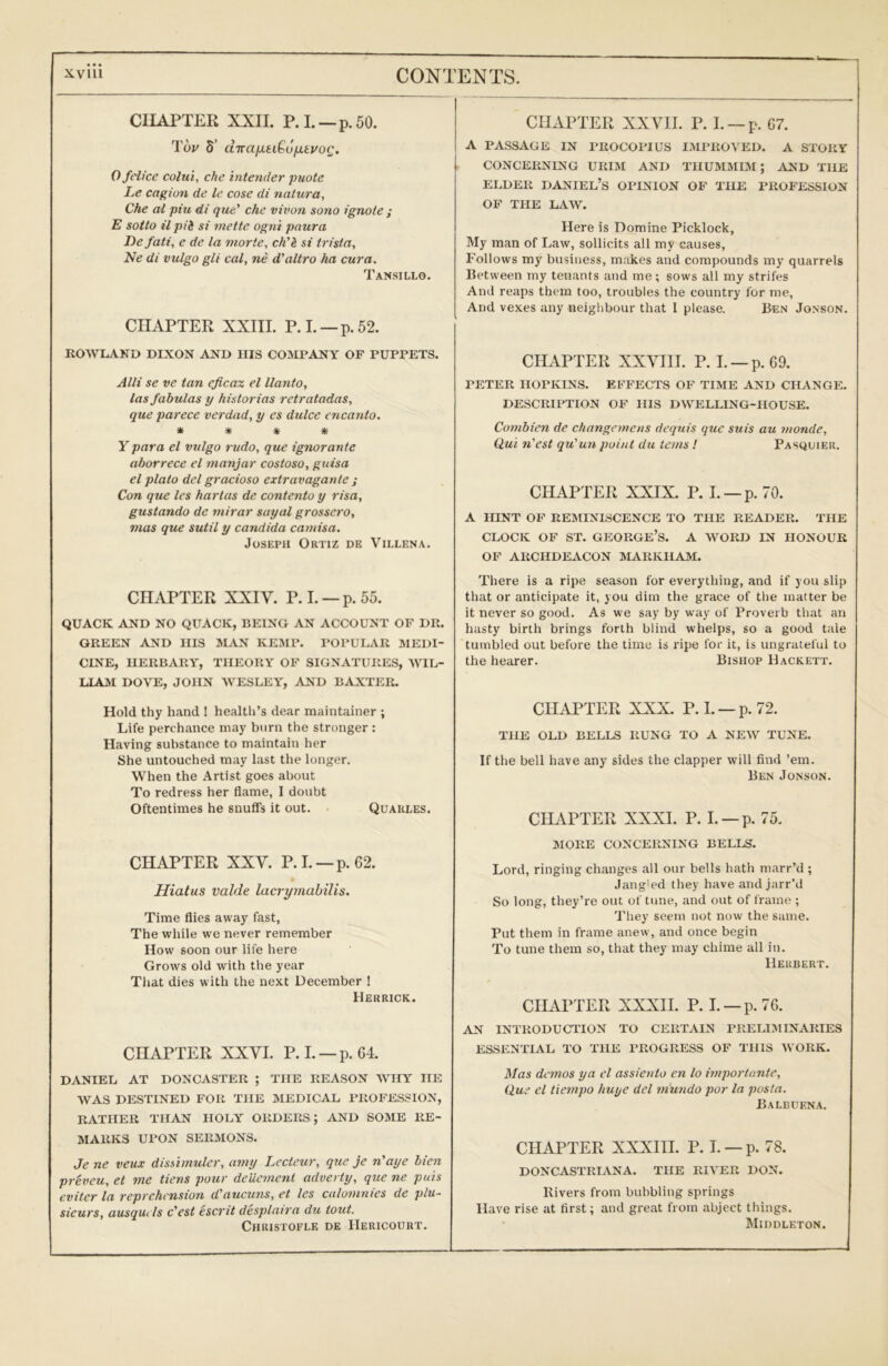 CUAPTER XXII. P.L —p.50. Tw 5’ diraixti^ojxtvoQ. Ofelice colui, che intender puote Le cagion de le cose di natura, Che at piu di que' che vivon sono ignote ; E sotto ilpib si mettc ogni paura Defati, e de la morte, ck'i si trista, Ne di vulgo gli cal, ne d'altro ha cura. Tansillo. CHAPTER XXIII. P.L —p.52. ROWLAND DIXON AND IIIS COMPANY OF PUPPETS. Alii se ve tan eficax el Uanto, las fabulas y historias retratadas, que parece verdad, y es dulce encanto. * * * * Y para el vulgo rudo, que ignorante aborrece el majijar costoso, guisa el plato del gracioso extravaganle ; Con que les hartas de contento y visa, gustando de mirar suyal grossero, mas que sutil y Candida camisa. Joseph Ortiz de Villen a. CHAPTER XXIV. P.L —p. 55. QUACK AND NO QUACK, BEING AN ACCOUNT OF DR. GREEN AND IIIS SIAN KEMP. POPUI^VR MEDI- CINE, HERBARY, THEORY OF SIGNATURES, AYIL- LIAM DOVE, JOHN WESLEY, AND BAXTER. Hold thy hand ! health’s dear maintainer ; Life perchance may burn the stronger : Having substance to maintain her She untouched may last the longer. When the Artist goes about To redress her flame, I doubt Oftentimes he snufls it out. Quarles. CHAPTER XXV. P.L —p. 62. Hiatus valde lacryrnabilis. Time flies away fast, The while we never remember How soon our life here Grows old with the year That dies with the next December ! Herrick. CHAPTER XXVI. P.L —p. 64. DANIEL AT DONCASTER ; THE REASON WHY HE WAS DESTINED FOR THE MEDICAL PROFESSION, RATHER THAN HOLY ORDERS; AND SOME RE- MARKS UPON SERMONS. Je ne veux dissimuler, aniy Lecteur, que je n'aye bien preveu, et me tiens pour deUement adverty, que ne. puis eviter la reprehension d'aucuns, et les calomnies de plu- sicurs, ausquels c'est escrit desplaira du tout. Christoele de IIericourt. CHAPTER XXVTI. P. L —p. 67. A passage in PROCOPIUS IMPROVED. A STORY CONCERNING URIM AND THUMMIM; AND THE ELDER DANIEL’S OPINION OF THE PROFESSION OF THE LAW. Here is Domine Picklock, My man of Law, sollicits all my causes. Follows my business, makes and compounds my quarrels Between my tenants and me; sows all my strifes And reaps them too, troubles the country for me. And vexes any neighbour that I please. Ben Jonson. CHAPTER XXVIH. P. L —p.69. PETER HOPKINS. EFFECTS OF TIME AND CHANGE. DESCRIPTION OF HIS DWELLING-HOUSE. Combien de changemens dequis que suis au monde, Qui n'est qu’un point du terns I Pasquier. CHAPTER XXIX. P. L —p. 70. A HINT OF REMINISCENCE TO THE READER. THE CLOCK OF ST. George’s, a word in honour OF ARCHDEACON MARKHAM. There is a ripe season for everything, and if you slip that or anticipate it, you dim the grace of the matter be it never so good. As we say by way of Proverb that an hasty birth brings forth blind whelps, so a good tale tumbled out before the time is ripe for it, is ungrateful to the hearer. Bishop Hackett. CHAPTER XXX. P. L —p. 72. THE OLD BELLS RUNG TO A NEW TUNE. If the bell have any sides the clapper will find ’em. Ben Jonson. CHAPTER XXXI. P. L —p. 75. MORE CONCERNING BELLS. Lord, ringing changes all our bells hath marr’d ; Jang'ed they have and jarr’d So long, they’re out of tune, and out of frame ; They seem not now the same. Put them in frame anew, and once begin To tune them so, that they may chime all in. Herbert. CHAPTER XXXII. P. L —p.76. AN INTRODUCTION TO CERTAIN PRELIMINARIES ESSENTIAL TO THE PROGRESS OF THIS ORK. Mas demos ya el assiento en lo imporiante, Que el tiempo huye del mundo por la posta. Balbuena. CHAPTER XXXIII. P. L —p. 78. DONCASTRL\NA. THE RIVER DON. Rivers from bubbling springs Have rise at first; and great from abject things. Middleton.