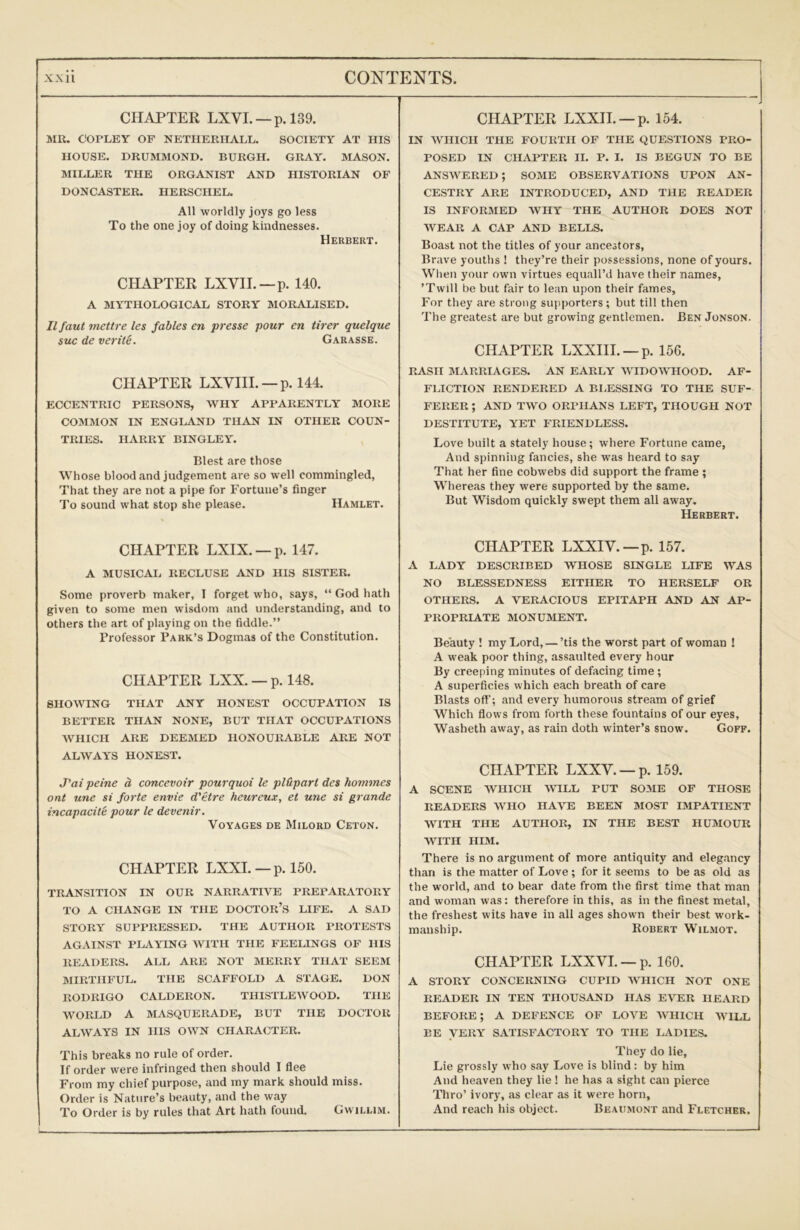 CHAPTER LXVI. — p. 139. MR. COPLEY OF NETIIERHALL. SOCIETY AT HIS HOUSE. DRUMMOND. BURGH. GRAY. MASON. MILLER THE ORGANIST AND HISTORIAN OF DONCASTER. HERSCHEL. All worldly joys go less To the one joy of doing kindnesses. Herbert. CHAPTER LXVH.—p. 140. A MYTHOLOGICAL STORY MORALISED. Ilfaut mettre les fables en presse pour en tirer quelque sue de verity. Garasse. CHAPTER LXVIIL —p. 144. ECCENTRIC PERSONS, WHY APPARENTLY MORE COMMON IN ENGLAND THAN IN OTHER COUN- TRIES. HARRY BINGLEY. Blest are those Whose blood and judgement are so well commingled, That they are not a pipe for Fortune’s finger To sound what stop she please. Hamlet. CHAPTER LXIX. —p. 147. A MUSICAL RECLUSE AND HIS SISTER. Some proverb maker, I forget who, says, “ God hath given to some men wisdom and understanding, and to others the art of playing on the fiddle.” Professor Park’s Dogmas of the Constitution. CHAPTER LXX. — p. 148. SHOWING THAT ANY HONEST OCCUPATION IS BETTER THAN NONE, BUT THAT OCCUPATIONS WHICH ABE DEEMED HONOURABLE ARE NOT ALWAYS HONEST. J'ai peine h concevoir pourquoi le pWpart des homines ont une si forte envie d'etre heureux, et une si grande incapacite pour le devenir. Voyages de Milord Ceton. CHAPTER LXXI. — p. 150. TRANSITION IN OUR NARRATIVE PREPARATORY TO A CHANGE IN THE DOCTOR’S LIFE. A SAD STORY SUPPRESSED. THE AUTHOR PROTESTS AGAINST PLAYING WITH THE FEELINGS OF HIS READERS. ALL ARE NOT MERRY THAT SEEM MIRTHFUL. THE SCAFFOLD A STAGE. DON RODRIGO CALDERON. THISTLEWOOD. THE WORLD A MASQUERADE, BUT THE DOCTOR ALWAYS IN HIS OWN CHARACTER. This breaks no rule of order. If order were infringed then should I flee From my chief purpose, and my mark should miss. Order is Nature’s beauty, and the way To Order is by rules that Art hath found. Gvvillim. CHAPTER LXXIL —p. 154. IN WHICH THE FOURTH OF THE QUESTIONS PRO- POSED IN CHAPTER II. P. I. IS BEGUN TO BE answered; some observations upon AN- CESTRY ARE INTRODUCED, AND THE READER IS INFORMED WHY THE AUTHOR DOES NOT WEAR A CAP AND BELLS. Boast not the titles of your ancestors. Brave youths ! they’re their possessions, none of yours. When your own virtues equall’d have their names, ’Twill be but fair to lean upon their fames. For they are strong supporters ; but till then The greatest are but growing gentlemen. Ben Jonson. CHAPTER LXXHI. —p. 156. RASH MARRIAGES. AN EARLY WIDOWHOOD. AF- FLICTION RENDERED A BI.ESSING TO THE SUF- FERER ; AND TWO ORPHANS LEFT, THOUGH NOT DESTITUTE, YET FRIENDLESS. Love built a stately house; where Fortune came, And spinning fancies, she was heard to say That her fine cobwebs did support the frame ; Wliereas they were supported by the same. But Wisdom quickly swept them all away. Herbert. CHAPTER LXXIV.—p. 157. A LADY DESCRIBED WHOSE SINGLE LIFE WAS NO BLESSEDNESS EITHER TO HERSELF OR OTHERS. A VERACIOUS EPITAPH AND AN AP- PROPRIATE MONUMENT. Beauty ! my Lord, — ’tis the worst part of woman ! A weak poor thing, assaulted every hour By creeping minutes of defacing time ; A superficies which each breath of care Blasts off'; and every humorous stream of grief Which flows from forth these fountains of our eyes, Washeth away, as rain doth winter’s snow. Goff. CHAPTER LXXV. —p. 159. A SCENE WHICH IVILL PUT SOME OF THOSE READERS WHO HAVE BEEN MOST IMPATIENT WITH THE AUTHOR, IN THE BEST HUMOUR WITH HIM. There is no argument of more antiquity and elegancy than is the matter of Love; for it seems to be as old as the world, and to bear date from the first time that man and woman was: therefore in this, as in the finest metal, the freshest wits have in all ages shown their best work- manship. Robert Wilmot. CHAPTER LXXVL —p. 160. A STORY CONCERNING CUPID WHICH NOT ONE READER IN TEN THOUSAND HAS EVER HEARD BEFORE; A DEFENCE OF LOVE WHICH WILL BE VERY SATISFACTORY TO THE HIDIES. They do lie, Lie grossly who say Love is blind : by him And heaven they lie ! he has a sight can pierce Thro’ ivory, as clear as it were horn. And reach his object. Beaumont and Fletcher.