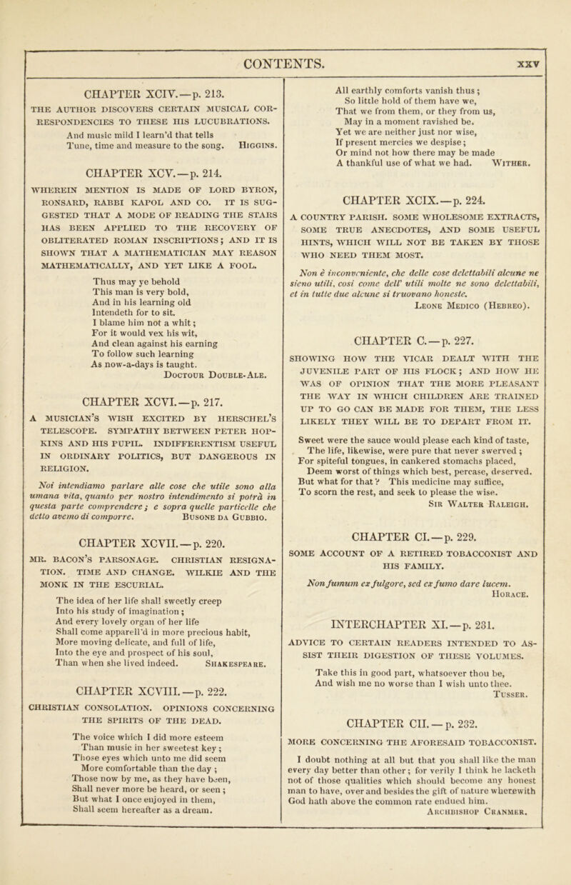 CHAPTER XCIV.—p. 213. THE AUTHOR DISCOVERS CERTAIN MUSICAL COR- RESPONDENCIES TO THESE HIS LUCUBRATIONS. And music mild I learn’d that tells Tune, time and measure to the song. Higgins. CHAPTER XCV.—p. 214. WHEREIN MENTION IS MADE OP LORD BYRON, RONSARD, RABBI KAPOL AND CO. IT IS SUG- GESTED THAT A MODE OF READING THE STARS HAS BEEN APPLIED TO THE RECOVERY OF OBLITERATED ROIMAN INSCRIPTIONS; AND IT IS SHOWN THAT A MATHE:MATICIAN MAY REASON MATHEMATICALLY, AND YET LIKE A FOOL. Thus may ye behold This man is very bold, And in liis learning old Intendeth for to sit. I blame him not a whit; For it would vex his wit. And clean against his earning To follow such learning As now-a-days is taught. Doctour Double-Ale. CHAPTER XCVL—p. 217. A musician’s wish excited by herschel’s TELESCOPE. SYMPATHY BETWEEN PETER HOP- KINS AND HIS PUPIL. INDIFFERENTISM USEFUL IN ORDINARY POLITICS, BUT DANGEROUS IN RELIGION. Not intendiamo varlare alle cose che utile sono alia umana vita, quanto per nostro intendimento si potrh in questa parte comprendere; e sopra quelle particelle che detto avemodi comporre. Busone da Gubbio. CHAPTER XCVIL —p. 220. MR. bacon’s PARSONAGE. CHRISTIAN RESIGNA- TION. TIME AND CHANGE. WILKIE AND THE MONK IN THE ESCURIAL. The idea of her life shall sweetly creep Into his study of imagination ; And every lovely organ of her life Shall come apparell'd in more precious habit. More moving delicate, and full of life. Into the eye and prospect of his soul. Than when she lived indeed. Shakespeare. CHAPTER XCVIIL—p. 222. CHRISTIAN CONSOI.ATION. OPINIONS CONCERNING THE SPIRITS OF THE DEAD. The voice which I did more esteem Than music in her sweetest key ; Those eyes which unto me did seem More comfortable than the day ; Those now by me, as they have been. Shall never more be heard, or seen ; But what I once enjoyed in them, Sliall seem hereafter as a dream. All earthly comforts vanish thus ; So little hold of them have we. That we from them, or they from us, May in a moment ravished be. Yet we are neither just nor wise, If present mercies we despise; Or mind not how there may be made A thankful use of what we had. Wither. CHAPTER XCIX.—p. 224. A COUNTRY PARISH. SOME WHOLESOME EXTRACTS, SOME TRUE ANECDOTES, AND SOME USEFUL HINTS, WHICH WILL NOT BE TAKEN BY THOSE WHO NEED THEM MOST. Non e inconvcnicnte, che delle cose delettabili alcune ne sieno utili, cosi come dclV utili molte ne sono delettabili, et in tutte due alcune si truovano honeste. Leone Medico (Hebreo). CHAPTER C. —p. 227. SHOWING HOW THE VICAR DEALT WITH THE JUVENILE PART OF HIS FLOCK; AND HOW HE WAS OF OPINION THAT THE MORE PLEASANT THE WAY IN WHICH CHILDREN ARE TRAINED UP TO GO CAN BE MADE FOR THE3I, THE LESS LIKELY THEY WILL BE TO DEPART FROM IT. Sweet were the sauce would please each kind of taste. The life, likewise, were pure that never swerved ; For spiteful tongues, in cankered stomachs placed. Deem worst of things which best, percase, deserved. But what for that V This medicine may suffice. To scorn the rest, and seek to please the wise. Sir Walter Raleigh. CHAPTER Cl. —p. 229. SOME ACCOUNT OF A RETIRED TOBACCONIST AND HIS FAMILY. Nonjumum ex fulgore, sed ex futno dare lucent. Horace. INTERCHAPTER XL—p. 231. ADVICE TO CERTAIN READERS INTENDED TO AS- SIST THEIR DIGESTION OF THESE VOLUMES. Take this in good part, whatsoever thou be. And wish me no worse than I wish unto thee. Tusser. CHAPTER CII. —p. 232. MORE CONCERNING THE AFORESAID TOBACCONIST. I doubt nothing at all but that you shall like the man every day better than other; for verily 1 think he lacketh not of those qualities which should become any honest man to have, over and besides the gift of nature wherewith God hath above the common rate endued him. Archbishop Cranmer.