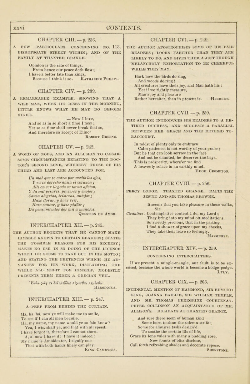 —: CIIAPTER CIIL —p. 236. A FEW PARTICULARS CONCERNING NO. 113. BISHOPSGATE STREET WITHIN ; AND OF THE FAMILY AT TIIAXTED GRANGE. Opinion is the rate of things. From hence our peace doth flow ; I have a better fate than kings. Because I think it so. Katharine Philips. CIIAPTER CIV. — p. 239. A RE.ALVRTCABLE EXAMPLE, SHOWING THAT A WISE MAN, WHEN HE RISES IN THE MORNING, LITTLE KNOWS WHAT HE MAY DO BEFORE NIGHT. — Now I love, And so as in so short a time I may ; Yet so as time shall never break that so. And therefore so accept of Elino” Robert Greene. CHAPTER CV.—p. 242. A WORD OF NOBS, AND AN ALLUSION TO CA:SAR. SOME CIRCUMSTANCES RELATING TO THE DOC- TOR’S SECOND LOVE, WHEREBY THOSE OF HIS THIRD AND KVST ARE ACCOUNTED FOR. Un mal que se entra por medio los ojos, Y va se derecho hasta el coraxon ; Alii en ser llegado se iorna ajicion, Y da 7nil pcsares, plaxeres y enojos ; Causa alegi'ias, tristexas, antojos s Haxe llorar, y haxe reir, Haxe canta7\ y haxe planir ; Da pensamientos dos 7nil a manojos. Question de Amor. INTERCHAPTER XII. — p. 245. THE AUTHOR REGRETS THAT HE CANNOT MAKE III:MSELF known to certain readers ; STATES THE POSSIBLE REASONS FOR HIS SECRESY; SIAKES NO USE IN SO DOING OF THE LICENCE WHKRI HE SEEMS TO TAKE OUT IN HIS MOTTO ; AND STATING THE PRETENCES WHICH HE AD- VANCES FOR HIS WORK, DISCI.AIJIING THE WHILE ALL MERIT FOR HIMSELF, MODESTLY PRESENTS THEM UNDER A GRECIAN VEIL. EpOci ya.^ Ti Se7 ’^ivdos xtyia-doa XiyetrOiso, Herodotus. INTERCHAPTER XIII. — p. 247. A PEEP FR05I BEHIND THE CURTAIN. Ha, ha, ha, now ye will make me to smile. To see if I can all men beguile. Ha, my name, my name would ye so fain know ? Yea, I wis, shall ye, and that with all speed. I have forgot it, therefore I cannot show. A, a, now I have it! I have it indeed! My name is Ambidexter, I signify one That with both hands finely can i)lay. King Cambyses. CHAPTER CVL —p. 249. THE AUTHOR APOSTROPHISES SOME OF HIS FAIR READERS; LOOKS FARTHER THAN THEY ARE LIKELY TO DO, AND GIVES THEM A JUST THOUGH MELANCHOLY EXHORTATION TO BE CHEERFUL WHILE THEY MAY. Hark how the birds do sing. And woods do ring ! All creatures have their joy, and Man hath his : Yet if we rightly measure, Man’s joy and pleasure Rather hereafter, than in present is. Herbert. CIIAPTER evil. —p. 250. THE AUTHOR INTRODUCES HIS READERS TO A RE- TIRED DUCHESS, AND SUGGESTS A PARALLEL BETWEEN HER GRACE AND THE RETIRED TO- BACCONIST. In midst of plenty only to embrace Calm patience, is not worthy of your praise; But he that can look sorrow in the face And not be daunted, he deserves the bays. This is prosperity, where’er we find A heavenly solace in an earthly mind. Hugh Crompton. CHAPTER CVIIL —p.256. PERCY LODGE. THAXTED GRANGE. RAPIN THE JESUIT AND SIR THOMAS BROWNE. It seems that you take pleasure in these walks, Sir. Clea7^thes. Contemplative content I do, my Lord ; They bring into my mind oft meditations So sweetly precious, that in the parting I find a shower of grace upon my cheeks, They take their leave so feelingly. Massinger. INTERCHAPTER XIY. —p. 259. CONCERNING INTERCHAPTERS. If we present a mingle-mangle, our fault is to be ex- cused, because the whole world is become a hodge-podge. Lyly. CHAPTER CIX. —p.263. INCIDENTAL MENTION OF HAMMOND, SIR EDMUND KING, JOANNA BAILLIE, SIR WILLIAM TEMPLE, AND MR. THOMAS PEREGRINE COURTENAY. PETER COLLIN SON AN ACQUAINTANCE OF MR. Allison’s, holidays at thaxted grange. And sure there seem of human kind Some born to shun the solemn strife ; Some for amusive tasks design’d To soothe the certain ills of life, Grace its lone vales with many a budding rose. New founts of bliss disclose. Call forth refreshing shades and decorate repose. Shenstonk.
