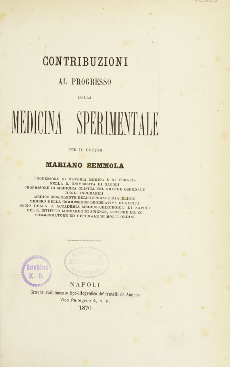 Al, l'KOIilthSSO DELLA PER IL DOTTOR MARIANO SEMMOLA l*ROFES^>ORE DI MATERIA MEDICA E DI TERAPIA NELLA R. UNIVERSITÀ DI NAPOLI I ROI HSSORE DI MEDICINA CLINICA NEL GRANDE OSPEDALE DEGLI INCURABILI MEDICO CONSULENTE DELLO SPEDALE DI S. ELIGIO MEMBRO DELLA COMMISSIONE LEGISLATIVA DI SANITÀ SOCIO DELLA R. ACCADEMIA MEDICO-CHIRURGICA DI NAPOLI DEL R. ISTITUTO LOMBARDO DI SCIENZE, LETTERE EO. EG. COMMENDATORE ED UFFICIALE DI MOLTI ORDINI VU\A/»/UWwVW W W Grande stabilimento tipo-litografico de’ fratelli de Angelis Vico Pellegrini 4, p, p. 1870