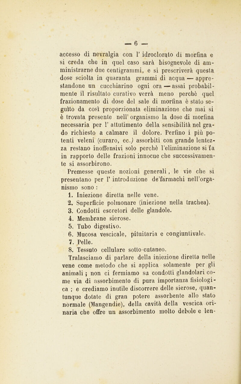 si creda che in quel caso sarà bisognevole di am- ministrarne due centigrarami, e si prescriverà questa dose sciolta in quaranta grammi di acqua — appre- standone un cucchiarino ogni ora—assai probabil- mente il risultato curativo verrà meno perchè quel frazionamento di dose del sale di morfina è stato se- guito da così proporzionata eliminazione che mai si è trovata presente nell’ organismo la dose di morfina necessaria per 1’ attutimento della sensibilità nel gra- do richiesto a calmare il dolore. Perfino i più po- tenti veleni (curaro, ec J assorbiti con grande lentez- za restano inoffensivi solo perchè Peliminazione si fa in rapporto delle frazioni innocue che successivamen- te si assorbirono. Premesse queste nozioni generali, le vie che si presentano per V introduzione de’fàrmachi nell’orga- nismo sono : 1. Iniezione diretta nelle vene. 2. Superficie polmonare (iniezione nella trachea). 3. Condotti escretori delle glandole. 4. Membrane sierose. 5. Tubo digestiio. 6. Mucosa vescicale, pituitaria e congiuntivaie. 7. Pelle. 8. Tessuto cellulare sotto-cutaneo. Tralasciamo di parlare della iniezione diretta nelle vene come metodo che si applica solamente per gli animali ; non ci fermiamo sa condotti glandolari co- me via di assorbimento di pura importanza fisiologi- ca ; e crediamo inutile discorrere delle sierose, quan- tunque dotate di gran potere assorbente allo stato normale (Mangendie), della cavità della vescica ori- naria che offre un assorbimento molto debole e len-