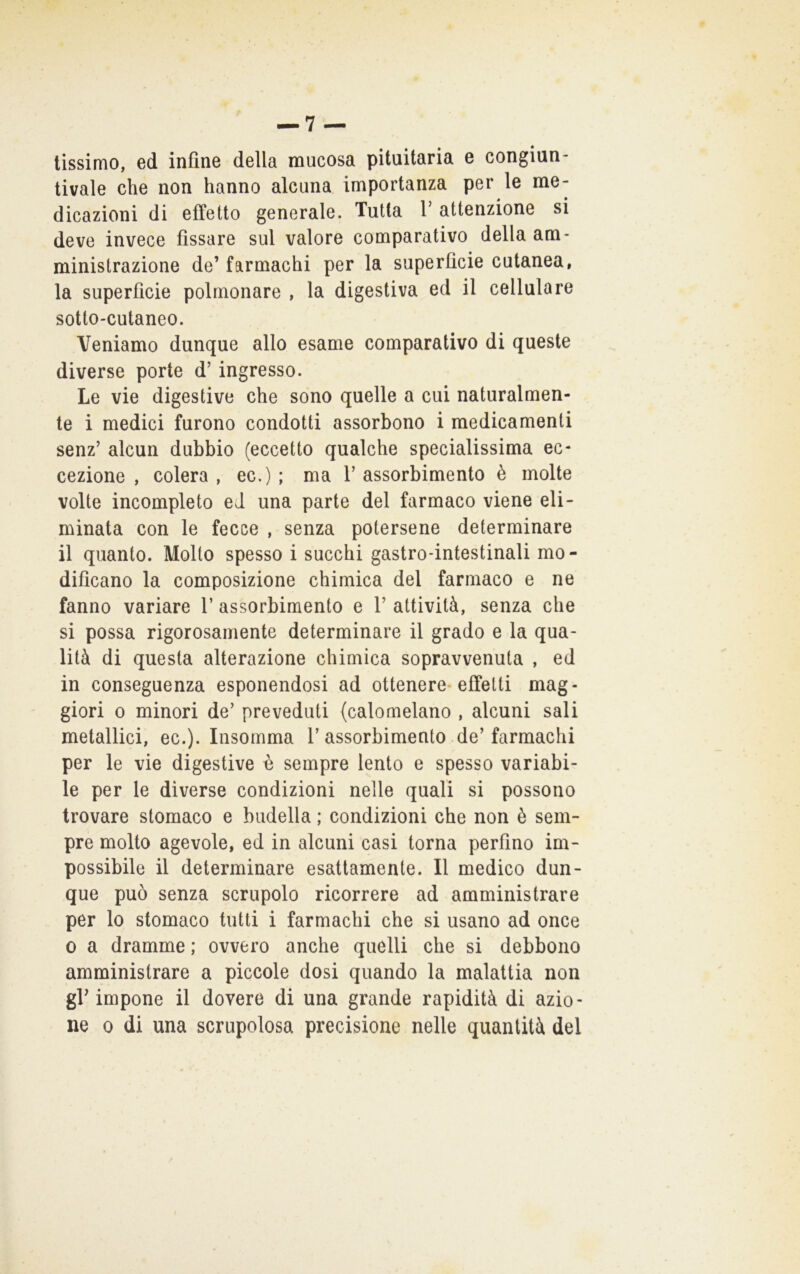 tissimo, ed infine della mucosa pituitaria e congiun- tivaie che non hanno alcuna importanza per le me- dicazioni di effetto generale. Tutta 1 attenzione si deve invece fissare sul valore comparativo della am- ministrazione de’ farmachi per la superficie cutanea, la superficie polmonare , la digestiva ed il cellulare sotto-cutaneo. Veniamo dunque allo esame comparativo di queste diverse porte d’ingresso. Le vie digestive che sono quelle a cui naturalmen- te i medici furono condotti assorbono i medicamenti senz’ alcun dubbio (eccetto qualche specialissima ec- cezione , colera , ec.) ; ma 1’ assorbimento è molte volte incompleto eJ una parte del farmaco viene eli- minata con le fecce , senza potersene determinare il quanto. Molto spesso i succhi gastro-intestinali mo- dificano la composizione chimica del farmaco e ne fanno variare 1’ assorbimento e V attività, senza che si possa rigorosamente determinare il grado e la qua- lità di questa alterazione chimica sopravvenuta , ed in conseguenza esponendosi ad ottenere* effetti mag- giori 0 minori de’ preveduti (calomelano , alcuni sali metallici, ec.). Iiisomma 1’assorbimento de’farmachi per le vie digestive è sempre lento e spesso variabi- le per le diverse condizioni nelle quali si possono trovare stomaco e budella ; condizioni che non è sem- pre molto agevole, ed in alcuni casi torna perfino im- possibile il determinare esattamente. Il medico dun- que può senza scrupolo ricorrere ad amministrare per lo stomaco tutti i farmachi che si usano ad once 0 a dramme ; ovvero anche quelli che si debbono amministrare a piccole dosi quando la malattia non gV impone il dovere di una grande rapidità di azio- ne 0 di una scrupolosa precisione nelle quantità del