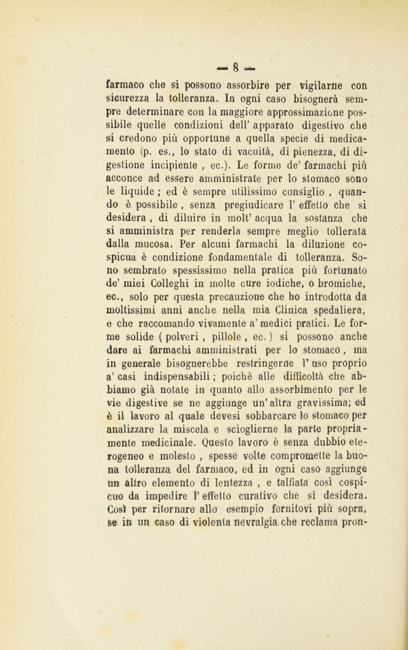 farmaco che si possono assorbire per vigilarne con sicurezza la tolleranza. In ogni caso bisognerà sem- pre determinare con la maggiore approssimazione pos- sibile quelle condizioni dell’ apparato digestivo che si credono più opportune a quella specie di medica- mento (p. es., lo stato di vacuità, di pienezza, di di- gestione incipiente , ec.). Le forme de’ farmachi più acconce ad essere amministrate per lo stomaco sono le liquide ; ed è sempre utilissimo consiglio , quan- do è possibile , senza pregiudicare 1’ effetto che si desidera , di diluire in moli’ acqua la sostanza che si amministra per renderla sempre meglio tollerata dalla mucosa* Per alcuni farmachi la diluzione co- spicua è condizione fondamentale di tolleranza. So- no sembrato spessissimo nella pratica più fortunato de’ miei Colleghi in molte cure iodiche, o bromiche, ec., solo per questa precauzione che ho introdotta da moltissimi anni anche nella mia Clinica spedaliera, e che raccomando vivamente a’ medici pratici. Le for- me solide ( polveri , pillole , ec. ) si possono anche dare ai farmachi amministrati per lo stomaco, ma in generale bisognerebbe restringerne 1’ uso proprio a’ casi indispensabili ; poiché alle difficoltà che ab- biamo già notate in quanto allo assorbimento per le vie digestive se ne aggiunge un’altra gravissima; ed è il lavoro al quale dévesi sobbarcare lo stomaco per analizzare la miscela e scioglierne la parte propria- mente medicinale. Questo lavoro è senza dubbio ete- rogeneo e molesto , spesse volte compromette la buo- na tolleranza del farmaco, ed in ogni caso aggiunge un altro elemento di lentezza , e talfiatà così cospi- cuo da impedire V effetto curativo che si desidera. Così per ritornare allo esempio fornitovi più sopra, se in un caso di violenta nevralgia che reclama pron-