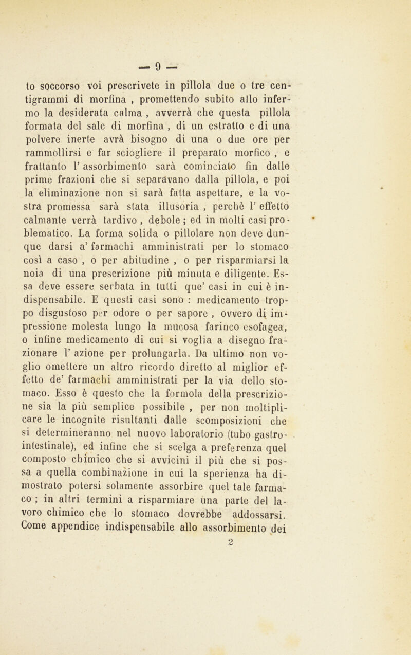 \ to soccorso voi prescrivete in pillola due o tre cen- tigrammi di morfina , promettendo subito allo infer- mo la desiderata calma , avverrà che questa pillola formata del sale di morfina , di un estratto e di una polvere inerte avrà bisogno di una o due ore per rammollirsi e far sciogliere il preparato morfico , e frattanto V assorbimento sarà cominciato fin dalle prime frazioni che si separavano dalla pillola, e poi la eliminazione non si sarà fatta aspettare, e la vo- stra promessa sarà stata illusoria , perchè V effetto calmante verrà tardivo , debole ; ed in molti casi pro- blematico. La forma solida o pillolare non deve dun- que darsi a’ farmachi amministrati per lo stomaco così a caso , o per abitudine , o per risparmiarsi la noia di una prescrizione più minuta e diligente. Es- sa deve essere serbata in tutti que’ casi in cui è in- dispensabile. E questi casi sono : medicamento trop- po disgustoso per odore o per sapore , ovvero di im- pressione molesta lungo la mucosa farinco esofagea, 0 infine medicamento di cui si voglia a disegno fra- zionare r azione per prolungarla. Da ultimo non vo- glio omettere un altro ricordo diretto al miglior ef- fetto de’ farmachi amministrati per la via dello sto- maco. Esso è questo che la formola della prescrizio- ne sia la più semplice possibile , per non moltipli- care le incognite risultanti dalle scomposizioni che si determineranno nel nuovo laboratorio (tubo gastro- - intestinale), ed infine che si scelga a preferenza quel composto chimico che si avvicini il più che si pos- sa a quella combinazione in cui la sperienza ha di- mostrato potersi solamente assorbire quel tale farma- co ; in altri termini a risparmiare una parte del la- voro chimico che lo stomaco dovrebbe addossarsi. Come appendice indispensabile allo assorbimento dei