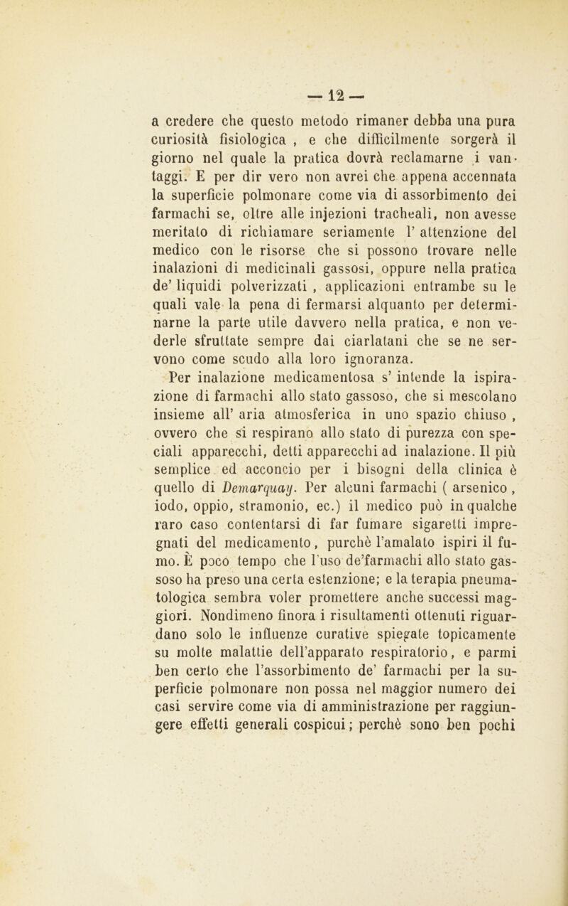 a credere che questo metodo rimaner debba una pura curiosità fisiologica , e che difficilmente sorgerà il giorno nel quale la pratica dovrà reclamarne i van- taggi. E per dir vero non avrei che appena accennata la superficie polmonare come via di assorbimento dei farmachi se, oltre alle injezioni tracheali, non avesse meritato di richiamare seriamente V attenzione del medico con le risorse che si possono trovare nelle inalazioni di medicinali gassosi, oppure nella pratica de’ liquidi polverizzati , applicazioni entrambe su le Quali vale- la pena di fermarsi alquanto per determi- narne la parte utile davvero nella pratica, e non ve- derle sfruttate sempre dai ciarlatani che se ne ser- vono come scudo alla loro ignoranza. Per inalazione medicamentosa s’ intende la ispira- zione di farmachi allo stato gassoso, che si mescolano insieme all’ aria atmosferica in uno spazio chiuso , ovvero che si respirano allo stato di purezza con spe- ciali apparecchi, detti apparecchi ad inalazione. Il più semplice, ed acconcio per i bisogni della clinica è quello di Demarquay. Per alcuni farmachi ( arsenico , iodo, oppio, stramonio, ec.) il medico può in qualche raro caso contentarsi di far fumare sigaretti impre- gnati del medicamento, purché l’amalato ispiri il fu- mo. È poco tempo che l’uso de’farmachi allo stato gas- soso ha preso una certa estenzione; e la terapia pneuma- tologica sembra voler promettere anche successi mag- giori. Nondimeno finora i risultamenti ottenuti riguar- dano solo le influenze curative spiegate topicamente su molte malattie dell’apparato respiratorio, e parmi ben certo che l’assorbimento de’ farmachi per la su- perfide polmonare non possa nel maggior numero dei casi servire come via di amministrazione per raggiun- gere effetti generali cospicui ; perchè sono ben pochi