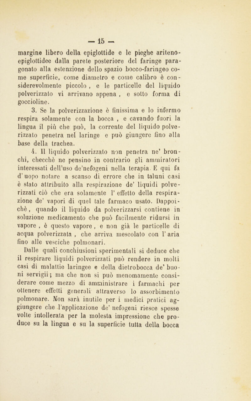 margine libero della epiglottide e le pieghe ariteno- epiglottidee dalla parete posteriore del faringe para- gonato alla estenzione dello spazio bocco-faringeo co- me superficie, come diametro e come calibro è con- siderevolmente piccolo , e le particelle del liquido polverizzato vi arrivano appena , e sotto forma di goccioline. 3. Se la polverizzazione è finissima e lo infermo respira solamente con la bocca , e cavando fuori la lingua il più che può, la corrente del liquido polve- rizzato penetra nel laringe e può giungere fino alla base della trachea. 4. 11 liquido polverizzato non penetra ne’ bron- chi, checché ne pensino in contrario gli ammiratori interessati dell’uso de’nefogeni nella terapia, fi qui fa d’uopo notare a scanso di errore che in taluni casi è stato attribuito alla respirazione de’ liquidi polve- rizzati ciò che era solamente 1’ effetto della respira- zione de’ vapori di quel tale farmaco usato. Dappoi- ché , quando il liquido da polverizzarsi contiene in soluzione medicamento che può facilmente ridursi in vapore , é questo vapore , e non già le particelle di acqua polverizzata , che arriva mescolato con 1’ aria fino alle vesciche polmonari. Dalle quali conchiusioni sperimentali si deduce che il respirare liquidi polverizzati può rendere in molti casi di malattie laringee e della dietrobocca de’buo- ni servigli; ma che non si può menomamente consi- derare come mezzo di amministrare i farmachi per ottenere effetti generali attraverso lo assorbimento polmonare. Non sarà inutile per i medici pratici ag- giungere che l’applicazione de’ nefogeni riesce spesse volte intollerata per la molesta impressione che pro- duce su la lingua e su la superficie tutta della bocca