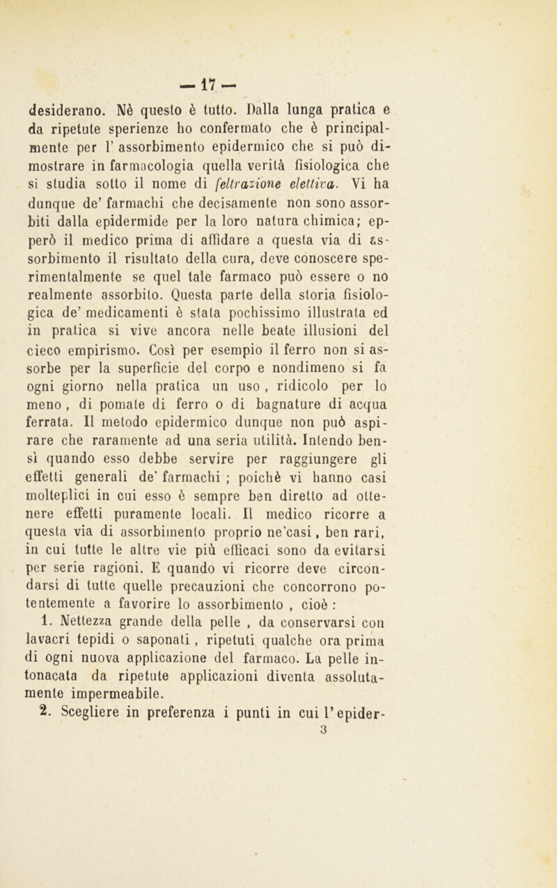 -17- desiderano. Nè questo è tutto. Dalla lunga pratica e da ripetute sperienze ho confermato che è principal- mente per r. assorbimento epidermico che si può di- mostrare in farmacologia quella verità fisiologica che si studia sotto il nome di feltra^ione elettiva. Vi ha dunque de’ farmachi che decisamente non sono assor- biti dalla epidermide per la loro natura chimica; ep- però il medico prima di affidare a questa via di as- sorbimento il risultato della cura, deve conoscere spe- rimentalmente se quel tale farmaco può essere o no realmente assorbito. Questa parte della storia fisiolo- gica de’ medicamenti è stala pochissimo illustrata ed in pratica si vive ancora nelle beate illusioni del cieco empirismo. Così per esempio il ferro non si as- sorbe per la superficie del corpo e nondimeno si fa ogni giorno nella pratica un uso , ridicolo per lo meno , di pomate di ferro o di bagnature di acqua ferrata. Il metodo epidermico dunque non può aspi- rare che raramente ad una seria utilità. Intendo ben- sì quando esso debbe servire per raggiungere gli effetti generali de' farmachi ; poiché vi hanno casi molteplici in cui esso è sempre ben diretto ad otte- nere effetti puramente locali. Il medico ricorre a questa via di assorbimento proprio ne’casi, ben rari, in cui tutte le altre vie più efficaci sono da evitarsi per serie ragioni. E quando vi ricorre deve circon- darsi di tutte quelle precauzioni che concorrono po- tentemente a favorire lo assorbimento , cioè : 1. Nettezza grande della pelle , da conservarsi con lavacri tepidi o saponati, ripetuti qualche ora prima di ogni nuova applicazione del farmaco. La pelle in- tonacata da ripetute applicazioni diventa assoluta- mente impermeabile. 2. Scegliere in preferenza i punti in cuil’epider-