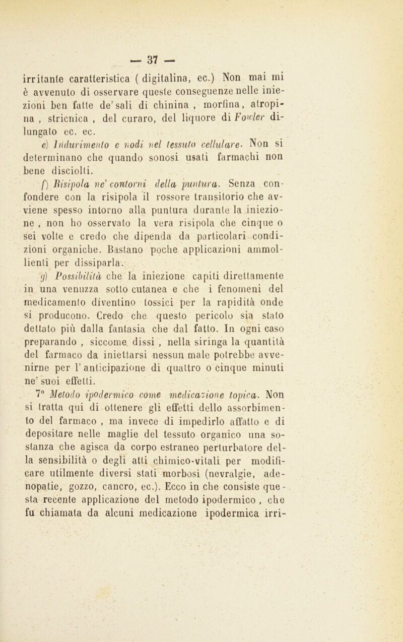 irritante caratteristica ( digitalina, ec.) Non mai mi è avvenuto di osservare queste conseguenze nelle inie- zioni ben fatte de’sali di chinina , morfina, atropi- na , stricnica , del curaro, del liquore di Foivler di- lungato ec. ec. e) Iiidurimenlo e nodi nel tessuto cellulare- Non si determinano che quando sonosi usati farmachi non bene disciolti. f) Bisipola ne' contorni della puntura. Senza con- fondere con la risipola il rossore transitorio che av- viene spesso intorno alla puntura durante la iniezio- ne , non ho osservato la vera risipola che cinque o sei volte e credo che dipenda da particolari condi- zioni organiche. Bastano poche applicazioni ammol- lienti per dissiparla*. (j) Possibilità che la iniezione capiti direttamente in una venuzza sotto cutanea e che i fenomeni del medicamento diventino tossici per la rapidità onde si producono. Credo che questo pericolo sia stato dettato più dalla fantasia che dal fatto. In ogni caso preparando , siccome, dissi , nella siringa la quantità del farmaco da iniettarsi nessun male potrebbe avve- nirne per r anticipazione di quattro o cinque minuti ne’suoi efletti. 7® Metodo ipodermico come medicazione topica. Non si tratta qui di-ottenere gli etfetti dello assorbimen- to del farmaco , ma invece di impedirlo affatto e di depositare nelle maglie del tessuto organico una so- stanza che agisca da corpo estraneo perturbatore del- la sensibilità o degli atti chimico-vitali per modifi- care utilmente diversi stati morbosi (nevralgie, ade- hopatie, gozzo, cancro, ec.). Ecco in che consiste que- sta recente applicazione del metodo ipodermico , che fu chiamata da alcuni medicazione ipodermica irri-