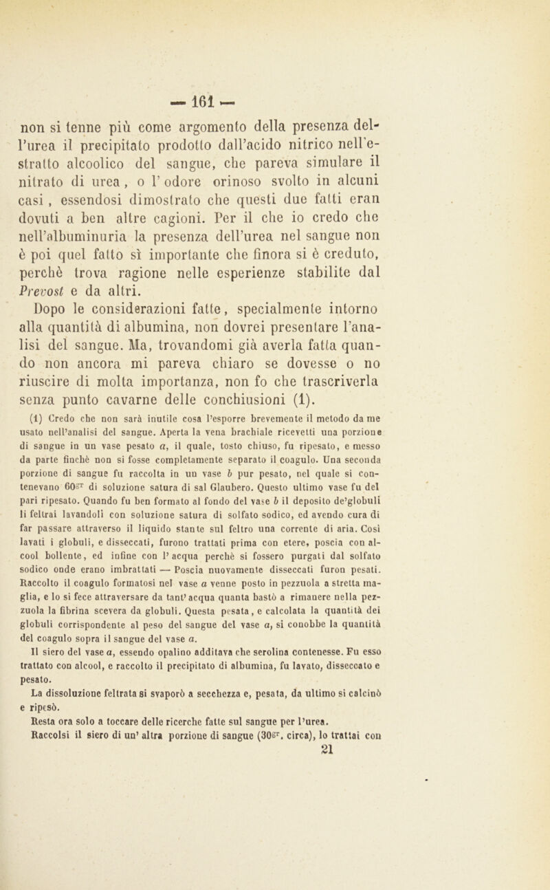 non si tenne più come argomento della presenza del- rurea il precipitato prodotto dalTacido nitrico neH’e- stratto alcoolico del sangue, che pareva simulare il nitrato di urea, o 1’ odore orinoso svolto in alcuni casi , essendosi dimostrato che questi due fatti eran dovuti a ben altre cagioni. Per il che io credo che nelPalbnminuria la presenza dell’urea nel sangue non è poi quel fatto sì importante che finora si è creduto, perchè trova ragione nelle esperienze stabilite dal Prevost e da altri. Dopo le considerazioni fatte, specialmente intorno alla quantità di albumina, non dovrei presentare l’ana- lisi del sangue. Ma, trovandomi già averla fatta quan- do non ancora mi pareva chiaro se dovesse o no riuscire di molta importanza, non fo che trascriverla senza punto cavarne delle conchiusioni (1). (1) Credo che non sarà inutile cosa l’esporre brevemente il metodo da me usato nell’analisi del sangue. Aperta la vena brachiale ricevetti una porzione di sangue in un vase pesato a, il quale, tosto chiuso, fu ripesato, e messo da parte finché non si fosse completamente separato il coagulo. Una seconda porzione di sangue fu raccolta in un vase b pur pesato, nel quale si con- tenevano 603T di soluzione satura di sai Glaubero. Questo ultimo vase fu del pari ripesato. Quando fu ben formato al fondo del vase b il deposito de’globuli li feltrai lavandoli con soluzione satura di solfato sodico, ed avendo cura di far passare attraverso il liquido stante sul feltro una corrente di aria. Cosi lavati i globuli, e disseccati, furono trattati prima con etere, poscia con al- cool bollente, ed infine con l’acqua perchè si fossero purgati dal solfato sodico onde erano imbrattati — Poscia nuovamente disseccati furon pesati. Raccolto il coagulo formatosi nel vase a venne posto in pezzuola a stretta ma- glia, e lo si fece attraversare da tant’acqua quanta bastò a rimanere nella pez- zuola la fibrina scevera da globuli. Questa pesata, e calcolata la quantità dei globuli corrispondente al peso del sangue del vase a, si conobbe la quantità del coagulo sopra il sangue del vase a. Il siero del vasca, essendo opalino additava che serolina contenesse. Fu esso trattato con alcool, e raccolto il precipitato di albumina, fu lavato, disseccato e pesato. La dissoluzione feltrata sì svaporò a secchezza e, pesata, da ultimo si calcinò e ripesò. Resta ora solo a toccare delle ricerche fatte sul sangue per l’urea. Raccolsi il siero di un’ altra porzione di sangue (SOs^, circa), lo trattai con 21