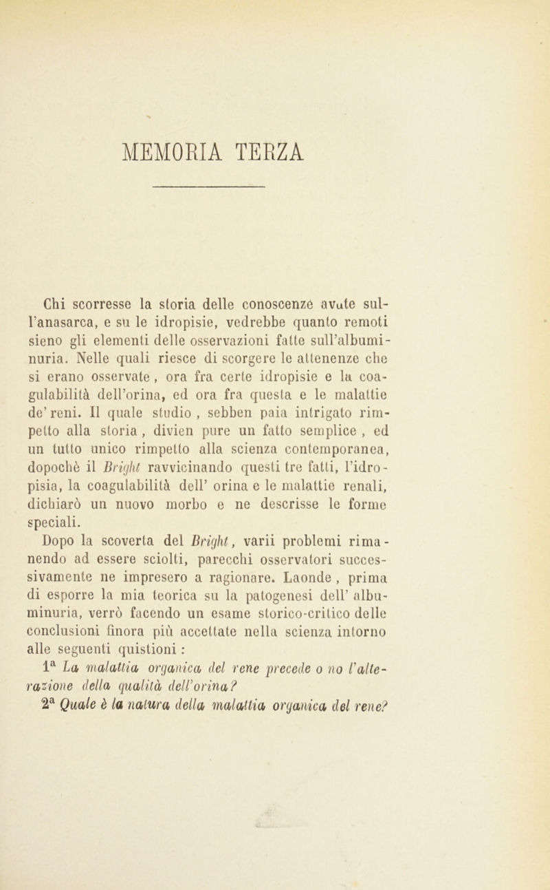 MEMOEIA TERZA Chi scorresse la storia delle conoscenze avute sul- l’anasarca, e su le idropisie, vedrebbe quanto remoti sieno gli elementi delle osservazioni fatte suiralbumi- nuria. Nelle quali riesce di scorgere le attenenze che si erano osservate, ora fra certe idropisie e la coa- gulabilità delCorina, ed ora fra questa e le malattie de’ reni. Il quale studio , sebben paia intrigato rirn- petto alla storia , divien pure un fatto semplice , ed un tutto unico rimpetto alla scienza contemporanea, dopoché il BrigìU ravvicinando questi tre fatti, l’idro- pisia, la coagulabilità dell’ orina e le malattie renali, dichiarò un nuovo morbo e ne descrisse le forme speciali. Dopo la scoverta del Drigìit, varii problemi rima- nendo ad essere sciolti, parecchi osservatori succes- sivamente ne impresero a ragionare. Laonde , prima di esporre la mia teorica su la patogenesi dell’ albu- minuria, verrò facendo un esame storico-critico delle conclusioni finora più accettate nella scienza intorno alle seguenti quistioni : La malattia organica del rene precede o no l'alte- razione della qualità dell'orma? 2^ Quale è la natura della malattia organica del rene?