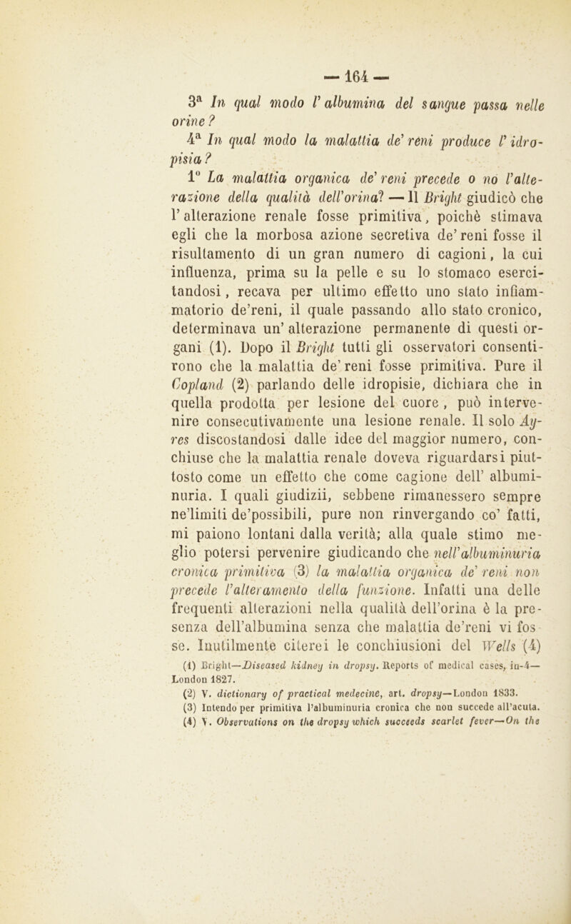 3^ In qual modo V albumina del sangue passa nelle orine ? 4^ In qual modo la malattia de’ réni produce t idro- pisia ? 1* La malattia organica de’ reni precede o nò l’alte- razione della qualità delforina! —11 Bright giudicò che r alterazione renale fosse primitiva, poiché stimava egli che la morbosa azione secretiva de’ reni fosse il risultamento di un gran numero di cagioni, la cui influenza, prima su la pelle e su lo stomaco eserci- tandosi, recava per ultimo effetto uno stato infiam- matorio de’reni, il quale passando allo stato cronico, determinava un’ alterazione permanente di questi or- gani (1). Dopo il Bright tutti gli osservatori consenti- rono che la malattia de’ reni fosse primitiva. Pure il Copland (2) parlando delle idropisie, dichiara che in quella prodotta, per lesione del cuore , può interve- nire consecutivamente una lesione renale. Il solo Ay- res discostandosi dalle idee del maggior numero, con- chiuse che la malattia renale doveva riguardarsi piut- tosto come un effetto che come cagione dell’ albumi- nuria. I quali giudizii, sebbene rimanessero sempre ne’limiti de’possibili, pure non rinvergando co’ fatti, mi paiono lontani dalla verità; alla quale stimo me- glio potersi pervenire giudicando che nell’albuminuria cronica primitiva (3) la malattia organica de reni non precede l’alteramento della funzione. Infatti una delle frequenti alterazioni nella qualità dell’orina èia pre- senza dell’albumina senza che malattia de’reni vi fos- se. Inutilmente citerei le conchiusioni del Wells {i) (1) Bright—kidney in dropsy. Reports of medicai casès, ìq-4— London 1827. (2) V. dictionary of practical medecine, art. dro;}5^—Londou 1833. (3) Intendo per primitiva l’albuininuria cronica che non succede all’acuta.