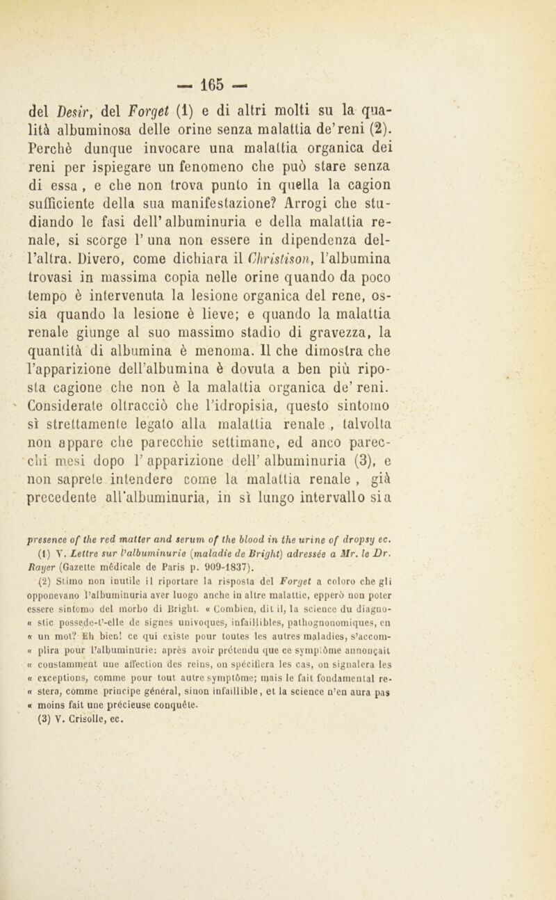 del Desir, del Forget (1) e di altri molti su la-qua- lità albuminosa delle orine senza malattia de’reni (2). Perchè dunque invocare una malattia organica dei reni per ispiegare un fenomeno che può stare senza di essa , e che non trova punto in quella la cagion sufficiente della sua manifestazione? Arrogi che stu- diando le fasi deir albuminuria e della malattia re- nale, si scorge 1’ una non essere in dipendenza del- l’altra. Divero, come dichiara il Chrislisoìiy Falbumina trovasi in massima copia nelle orine quando da poco tempo è intervenuta la lesione organica del rene, os- sia quando la lesione è lieve; e quando la malattia renale giunge al suo massimo stadio di gravezza, la quantità di albumina è menoma. 11 che dimostra che l’apparizione dell’albumina è dovuta a ben più ripo- sta cagione che non è la malattia organica de’ reni. ' Considerate oltracciò che l’idropisia, questo sintomo sì strettamente legato alla malattia renale , talvolta non appare che parecchie settimane, ed anco parec- chi mesi dopo l’apparizione dell’albuminuria (3), e ■ non saprete intendere come la malattia renale , già precedente allalbuminuria, in sì lungo intervallo sia presence of thè red matter and serum of thè blood in thè urine of dropsy ec. (1) y. Lettre sur Valbuminurie [maladie de Brighi) adressée a Mr. le Dr. Bayer (Gazelte medicale de Paris p. 909-1837). (2) Stimo non inutile il riportare la risposta del Forget a coloro che gli opponevano l’albuminuria aver luogo anche in altre malattie, epperò non poter essere sintomo del morbo di brighi. « Combieu, dit il, la Science du diaguo- « Stic possedc-t’-elle de signes univoques, infaillibles, palhognonomiques, cn « un mot? Eh bien! ce qui existe pour toules les autres maladies, s’accom- « plira pour l’albuminurie: après avoir prctendu que ce sympiòme aunougait t « constamment uue airection des reins, on spéciliera les cas, ou signalcra les « exceptions, cornine pour tout aulre symplòme; mais le fait foudameutal re- « stero, comme principe général, siuon inl’aillible, et la science u’en aura pas « moins fait une précieuse conquéte. (3) V. Crisdlle, ec.