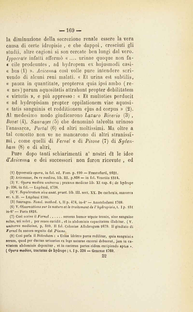 la diminuzione della secrezione renale essere la vera causa di certe idropisie , e che dappoi, cresciuti gli stiidii, altre cagioni si son cercate ben lungi dal vero. Ippocrafe infatti affermò ((.... urinae quoque non fa- « Cile prodeuntes , ad hydropem ex hnjusmodi casi- (( bus (1) ». Avicenna così volle pure intendere scri- vendo di alcuni reni malati. « Et urina est subtilis, (( panca in quantitate, propterea quia ipsi ambo ( re- (( nes)parum aquositatis attrahunt propter debilitatem « virtutis )), e più appresso : « Et mulloties perducit (( ad hydropisiam propter oppilationem viae aquosi- (( tatis sanguinis et redditionem ejus ad corpus » (2). Al medesimo modo giudicarono lazaro Biverio (3) , Bonet (4l), Sauvages f5) che denominò talvolta urinoso Tanasarca, Portai (6) ed altri moltissimi. Ma oltre a tal concetto non ve ne mancarono di altri stranissi- mi. , come quelli di Fernel e di Pisone (7) di Syden- ham (8) e di altri, Pure dopo tanti schiarimenti a’ nostri dì le idee (PAvicenna e dei successori non furon ricevute , ed (1) Ippoeratis opera^ in fol. ed. Foes. p. 190 — Francofurlì, 1621. (2) Avicennae, In re medica, lib. III. p.858 — in fol. Venetiis 1614. (3) V. Opera medica universa ; praxeos medicae lib. XI cap. 6 ; de hydrope p. 326, infoi.— Lugduni, 1738. (4) V. Sepulcretum sive anat.pract. lib. III. sect. XX. De cacheiia, anasarca ec. t.,11. — Liigduni 1700. (6) Sauvages. Nosol. method. t, II p. 474, in-4“ — Amslelodami 1768. (6) \.Observations sur la nature et le traitement de V hydropisie,i. I p. 161 in-8“ — Paris 1821. (7) Così scrive il Fernel serosus humor utpote tenuìs, sine sanguine solus, uti solet, per renes eicidit, et in abdominis capacilalem illabitur. ( V. universa medicina, p, 610. Il fol. Colouiae Allobrogum 1679. Il giudizio di Fernel fu ancora seguito dal Pisone. (8) Cosi parla ìlSidenham: «Urina idcirco parce redditur, quia sanguinis serum, quod per ductus uriuarios ex lege naturae eicerni debuerat, jam in ca- vitatem abdominis deponitur, et in caeteras partes eidem excipiendo aptas *». ( Opera medica^ tractalus de hydrope ; 1.1 p. 334 — Genevae 1769. 22