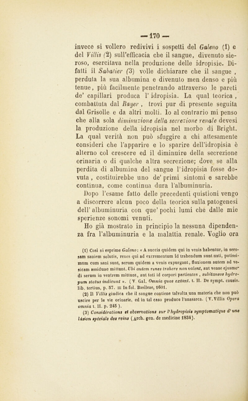 invece si vollero redivivi i sospetti del Galeno (1) e del Villis f2) suirefficacia cbe il sangue, divenuto sie- roso, esercitava nella produzione delle idropisie. Di- fatti il Sabatier (3) volle dichiarare che il sangue , perduta la sua albumina e divenuto men denso e più tenue, più facilmente penetrando attraverso le pareti de’ capillari produca V idropisia. La qual teorica , combattuta dal Raijer , trovi pur di presente seguita dal Griselle e da altri molti. Io al contrario mi penso che alla sola diminuzione della secrezione renale deve si la produzione della idropisia nel morbo di Bright. La qual verità non può sfuggire a chi attesamente consideri che Tapparire e lo sparire dell’idropisia è alterno col crescere ed il diminuire della secrezione orinaria o di qualche altra secrezione; dove se alla perdita di albumina del sangue T idropisia fosse do- vuta , costituirebbe uno de’ primi sintomi e sarebbe continua, come continua dura Talbuminuria. Dopo l’esame fatto delle precedenti quistioni vengo a discorrere alcun poco della teorica sulla patogenesi deir albuminuria con que’ pochi lumi che dalle mie sperienze sonomi venuti. Ho già mostrato in principio la nessuna dipenden- za fra Talbuminuria e la malattia renale. Voglio ora (1) Cosi si esprime Galeno: « A succis quidem qui in venis habentur, in sero- sam saniem solutis, renes qui ad excrementum id trahendum suntnati, potissi- mum cum sani sunt, serum quidem a venis expurgant, fluxionem autem ad ve- sicam assiduae miltunt. Uhi autem renes irahere non valente aut venae ejusmo di serum in ventrera mittunt, aut loti id corpori partientes , suhitaneos hydro- pum status indicunt ». (V. Gal. Omnia Quae extant. t. II. De sympt, causis. lib. terlius, p. 57. In fol. Basileae, 1601. (2) Il Villis giudica che il sangue contiene talvolta una materia che non può uscire per le vie orinarie, ed in tal caso produce l’anasarca. (V. Villis Opera omnia l. II. p. 245 ). (3) Considérations et observations sur Vhydropisie symptomatique une lésion speciale dee reins ( Arch. gen. de medicine 1834).