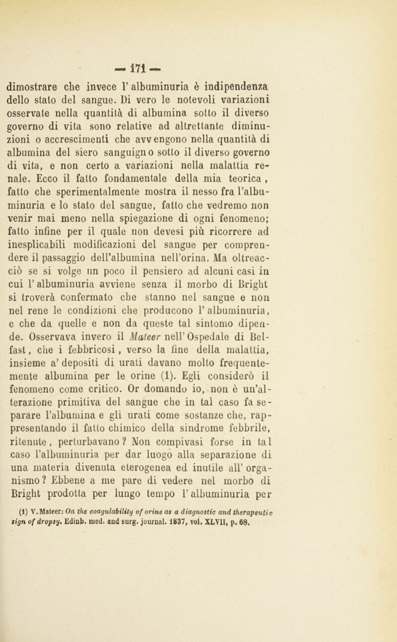 dimostrare che invece V albuminuria è indipendenza dello stato del sangue. Di vero le notevoli variazioni osservate nella quantità di albumina sotto il diverso governo di vita sono relative ad altrettante diminu- zioni 0 accrescimenti che avvengono nella quantità di albumina del siero sanguigno sotto il diverso governo di vita, e non certo a variazioni nella malattia re- nale. Ecco il fatto fondamentale della mia teorica , fatto che sperimentalmente mostra il nesso fra l’albu- minuria e lo stato del sangue, fatto che vedremo non venir mai meno nella spiegazione di ogni fenomeno; fatto infine per il quale non devesi più ricorrere ad inesplicabili modificazioni del sangue per compren- dere il passaggio deU’albumina nelforina. Ma oltreac- ciò se si volge un poco il pensiero ad alcuni casi in cui r albuminuria avviene senza il morbo di Brighi si troverà confermato che stanno nel sangue e non nel rene le condizioni che producono 1’albuminuria, e che da quelle e non da queste tal sintomo dipen- de. Osservava invero il Mateer nell’ Ospedale di Bel- fast , che i febbricosi, verso la fine della malattia, insieme a’ depositi di urati davano molto frequente- mente albumina per le orine (1). Egli considerò il fenomeno come critico. Or domando io, non è un’al- terazione primitiva del sangue che in tal caso fa se- parare l’albumina e gli urati come sostanze che, rap- presentando il fatto chimico della sindrome febbrile, ritenute, perturbavano ? Non compivasi forse in ta 1 caso l’albuminuria per dar luogo alla separazione di una materia divenuta eterogenea ed inutile all’ orga- nismo? Ebbene a me pare di vedere nel morbo di Brighi prodotta per lungo tempo l’albuminuria per (1) V. Mateer: On thè coagulahility of orine as a diagnostic and therapeutic iign of dropsy* Ediab. med. and surg. Journal. 1837, voi, XLVII, p. 68.
