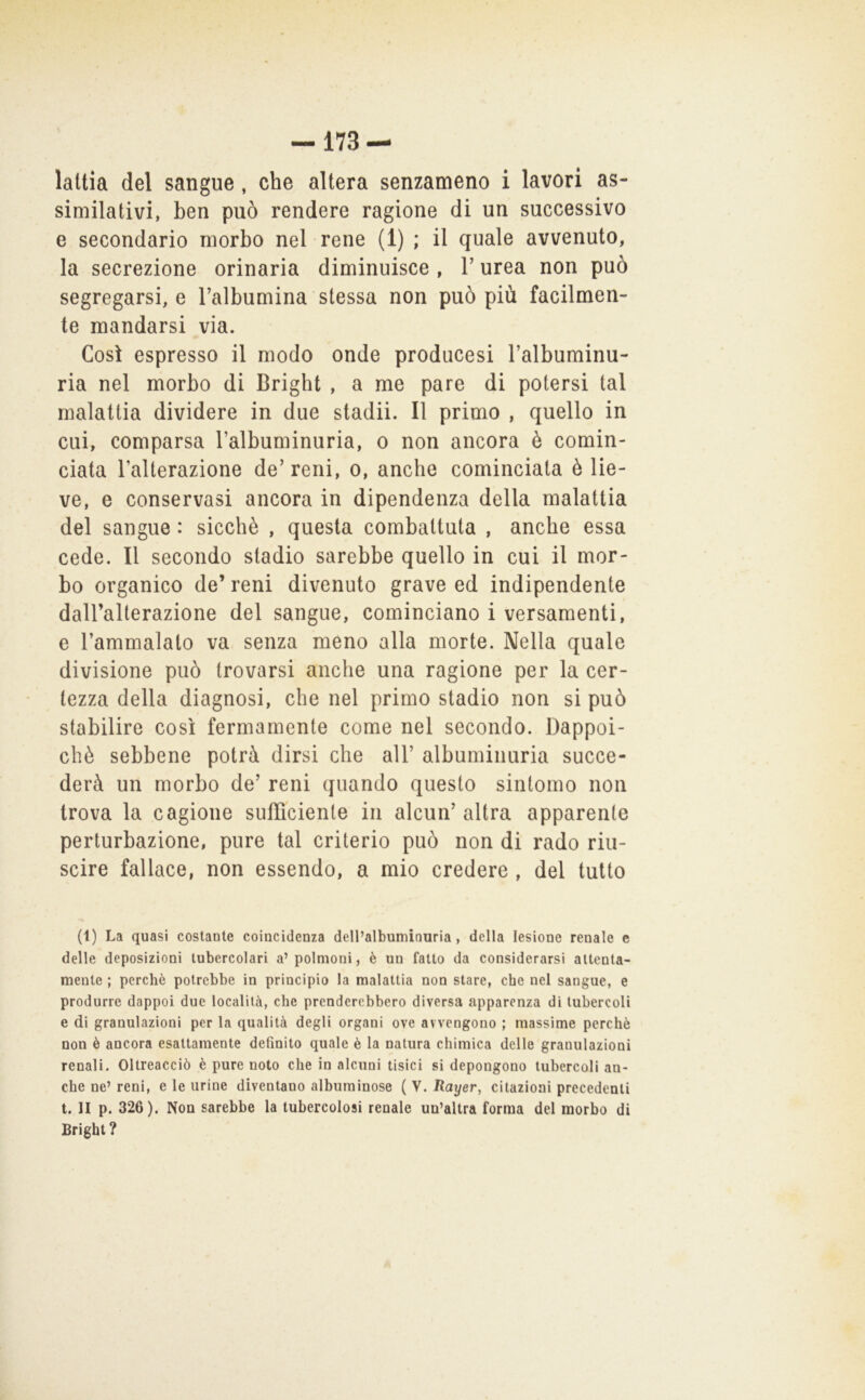 -173 — laltia del sangue, che altera senzameno i lavori as- similativi, ben può rendere ragione di un successivo e secondario morbo nel rene (1) ; il quale avvenuto, la secrezione orinaria diminuisce , V urea non può segregarsi, e Talbumina stessa non può più facilmen- te mandarsi via. Così espresso il modo onde producesi l’albuminu- ria nel morbo di Brighi , a me pare di potersi tal malattia dividere in due stadii. Il primo , quello in cui, comparsa l’albuminuria, o non ancora è comin- ciata l’alterazione de'reni, o, anche cominciata è lie- ve, e conservasi ancora in dipendenza della malattia del sangue : sicché , questa combattuta , anche essa cede. Il secondo stadio sarebbe quello in cui il mor- bo organico de’ reni divenuto grave ed indipendente daU’alterazione del sangue, cominciano i versamenti, e l’ammalato va senza meno alla morte. Nella quale divisione può trovarsi anche una ragione per la cer- tezza della diagnosi, che nel primo stadio non si può stabilire così fermamente come nel secondo. Dappoi- ché sebbene potrà dirsi che all’ albuminuria succe- derà un morbo de’ reni quando questo sintomo non trova la cagione sufficiente in alcun’altra apparente perturbazione, pure tal criterio può non di rado riu- scire fallace, non essendo, a mio credere , del tutto (1) La quasi costante coincidenza dell’albumirmria, della lesione renale e delle deposizioni tubercolari a’polmoni, è un fatto da considerarsi attenta- mente ; perchè potrebbe in principio la malattia non stare, che nel sangue, e produrre dappoi due località, che prenderebbero diversa apparenza di tubercoli e di granulazioni per la qualità degli organi ove avvengono ; massime perchè non è ancora esattamente definito quale è la natura chimica delle granulazioni renali. Oltreacciò è pure noto che in alcuni tisici si depongono tubercoli an- che ne’ reni, e le urine diventano albuminose ( V. Rayer, citazioni precedenti t. II p. 326). Non sarebbe la tubercolosi renale un’altra forma del morbo di Bright ?