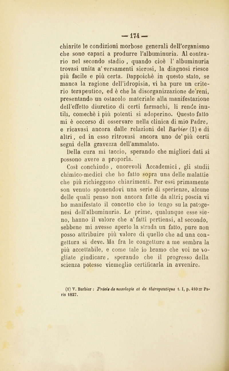 chiarite le condizioni morbose generali deirorganismo che sono capaci a produrre Talbuminuria. Al contra- rio nel secondo stadio , quando cioè V albuminuria trovasi unita a’versamenti sierosi, la diagnosi riesce più facile e più certa. Dappoiché in questo stato, se manca la ragione dell’idropisia, vi ha pure un crite- rio terapeutico, ed è che la disorganizzazione de’reni, presentando un ostacolo materiale alla manifestazione deireffetto diuretico di certi farmachi, li rende inu- tili, comechè i più potenti si adoperino. Questo fatto mi è occorso di osservare nella clinica di mio Padre, e ricavasi ancora dalle relazioni del Barbier (1) e di altri, ed in esso ritrovasi ancora uno de’più certi segni della gravezza deH’ammalato. Della cura mi taccio, sperando che migliori dati si possono avere a proporla. Così conchiudo , onorevoli Accademici, gli studii chimico-medici che ho fatto sopra una delle malattie che più richieggono chiarimenti. Per essi primamente son venuto sponendovi una serie di sperienze, alcune delle quali penso non ancora fatte da altri; poscia vi ho manifestato il concetto che io tengo su la patoge- nesi dell’albuminuria. Le prime, qualunque esse sie- no, hanno il valore che a’ fatti perticasi, al secondo, sebbene mi avesse aperto la strada un fatto, pure non posso attribuire più valore di quello che ad una con- gettura si deve. Ma fra le congetture a me sembra la più accettabile, e come tale io bramo che voi ne vo- gliate giudicare, sperando che il progresso della scienza potesse viemeglio certificarla in avvenire. (1) V. Barbier : Préeig de nosologie et de thérapeutique 1.1, p. 410 Pa- ris 1827.