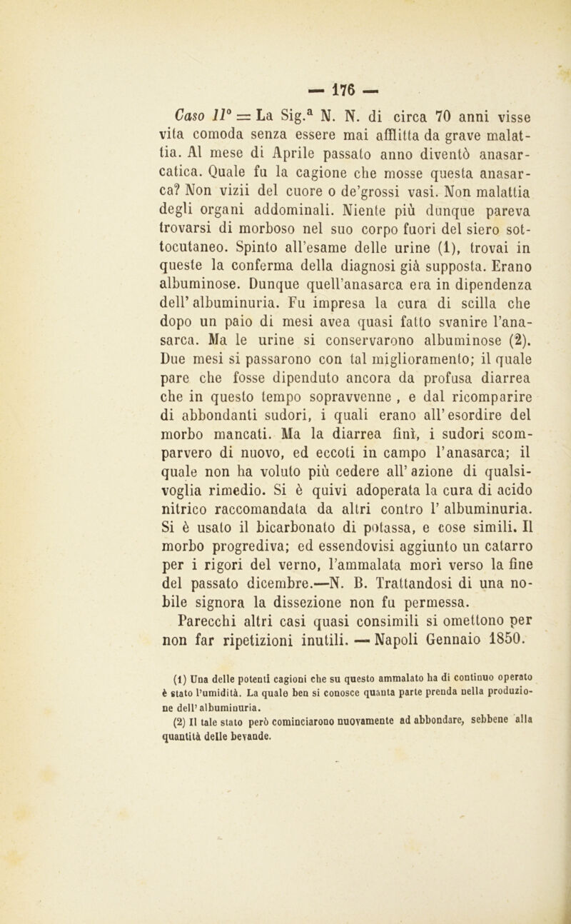 vita comoda senza essere mai afflitta da grave malat- tia. Al mese di Aprile passato anno diventò anasar- catica. Quale fu la cagione che mosse questa anasar- ca? Non vizii del cuore o de’grossi vasi. Non malattia degli organi addominali. Niente più dunque pareva trovarsi di morboso nel suo corpo fuori del siero sot- tocutaneo. Spinto aU’esame delle urine (1), trovai in queste la conferma della diagnosi già supposta. Erano albuminose. Dunque queU’anasarca era in dipendenza deir albuminuria. Fu impresa la cura di scilla che dopo un paio di mesi avea quasi fatto svanire Fana- sarca. Ma le urine si conservarono albuminose (2). Due mesi si passarono con tal miglioramento; il quale pare che fosse dipenduto ancora da profusa diarrea che in questo tempo sopravvenne , e dal ricomparire di abbondanti sudori, i quali erano all’esordire del morbo mancati. Ma la diarrea finì, i sudori scom- parvero di nuovo, ed eccoti in campo l’anasarca; il quale non ha voluto più cedere all’ azione di qualsi- voglia rimedio. Si è quivi adoperata la cura di acido nitrico raccomandata da altri contro 1’ albuminuria. Si è usalo il bicarbonato di potassa, e cose simili. Il morbo progrediva; ed essendovisi aggiunto un catarro per i rigori del verno, l’ammalata mori verso la fine del passato dicembre.—N. B. Trattandosi di una no- bile signora la dissezione non fu permessa. Parecchi altri casi quasi consimili si omettono per non far ripetizioni inutili. — Napoli Gennaio 1850. (1) Una delle potenti cagioni che su questo ammalato ha di continuo operato è stato l’umidità. La quale ben si conosce quanta parte prenda nella produzio- ne dell’albuminuria. (2) Il tale stato però cominciarono nuovamente ad abbondare, sebbene alla quantità delle bevande.