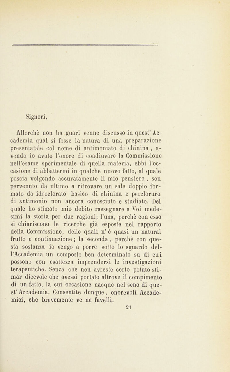 f Signori, Allorché non ha .guari venne discusso in quest’ Ac - cademia qual si fosse la natura di una preparazione presentatale col nome di antimoniato di chinina , a- vendo io avuto l’onore di coadiuvare la Commissione nell’esame sperimentale di quella materia, ebbi l’oc- casione di abbattermi in qualche nuovo fatto, al quale poscia volgendo accuratamente il mio pensiero , son pervenuto da ultimo a ritrovare un sale doppio for- mato da idroclorato basico di chinina e percloruro di antimonio non ancora conosciuto e studiato. Del quale ho stimato mio debito rassegnare a Voi mede- simi la storia per due ragioni; l’una, perchè con esso si chiariscono le ricerche già esposte nel rapporto della Commissione, delle quali n’ è quasi un naturai frutto e continuazione ; la seconda , perchè con que- sta sostanza io vengo a porre sotto lo sguardo del- l’Accademia un composto ben determinato su di cui possono con esattezza imprendersi le investigazioni terapeutiche. Senza che non avreste certo potuto sti- mar dicevole che avessi portato altrove il compimento di un fatto, la cui occasione nacque nel seno di que- st’ Accademia. Consentite dunque, onorevoli Accade- mici, che brevemente ve ne favelli. 24