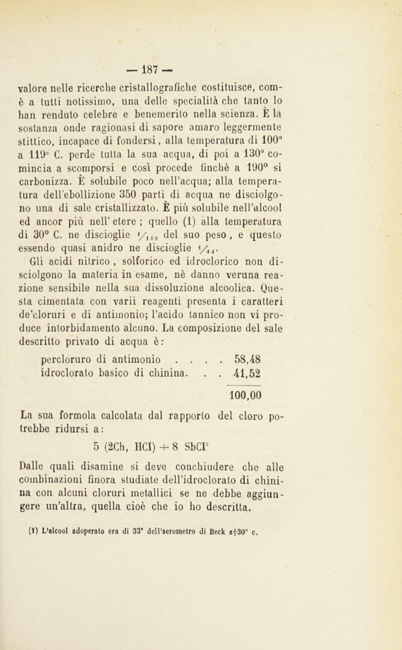 valore nelle ricerche cristallografiche costituisce, com- è a tutti notissimo, una delle specialità che tanto lo han renduto celebre e benemerito nella scienza. E la sostanza onde ragionasi di sapore amaro leggermente stittico, incapace di fondersi, alla temperatura di 100“ a 110“ C. perde tutta la sua acqua, di poi a 130“ co- mincia a scomporsi e così procede finché a 100® si carbonizza. E solubile poco nell’acqua; alla tempera- tura deH’ebollizione 350 parti di acqua ne disciolgo- no una di sale cristallizzato. È più solubile neH’alcool ed ancor più nell’ etere ; quello (1) alla temperatura di 30^ C. ne discioglie del suo peso , e questo essendo quasi anidro ne discioglie y^^. Gli acidi nitrico , solforico ed idroclorico non di- sciolgono la materia in esame, nè danno veruna rea- zione sensibile nella sua dissoluzione alcoolica. One- sta cimentata con varii reagenti presenta i caratteri de’cloruri e di antimonio; l’acido tannico non vi pro- duce intorbidamento alcuno. La composizione del sale descritto privato di acqua è: percloruro di antimonio .... 58,48 idroclorato basico di chinina. . . 41,52 100,00 La sua formula calcolata dal rapporto del cloro po- trebbe ridursi a: 5 (2Gh, Ilei) + 8 SbCP Dalle quali disamine si deve conchiudere che alle combinazioni finora studiate dell’idroclorato di chini- na con alcuni cloruri metallici se ne debbe aggiun- gere un’altra, quella cioè che io ho descritta. (1) L’alcool adoperato era di 33 dcll’aerometro di Deck at30 c.