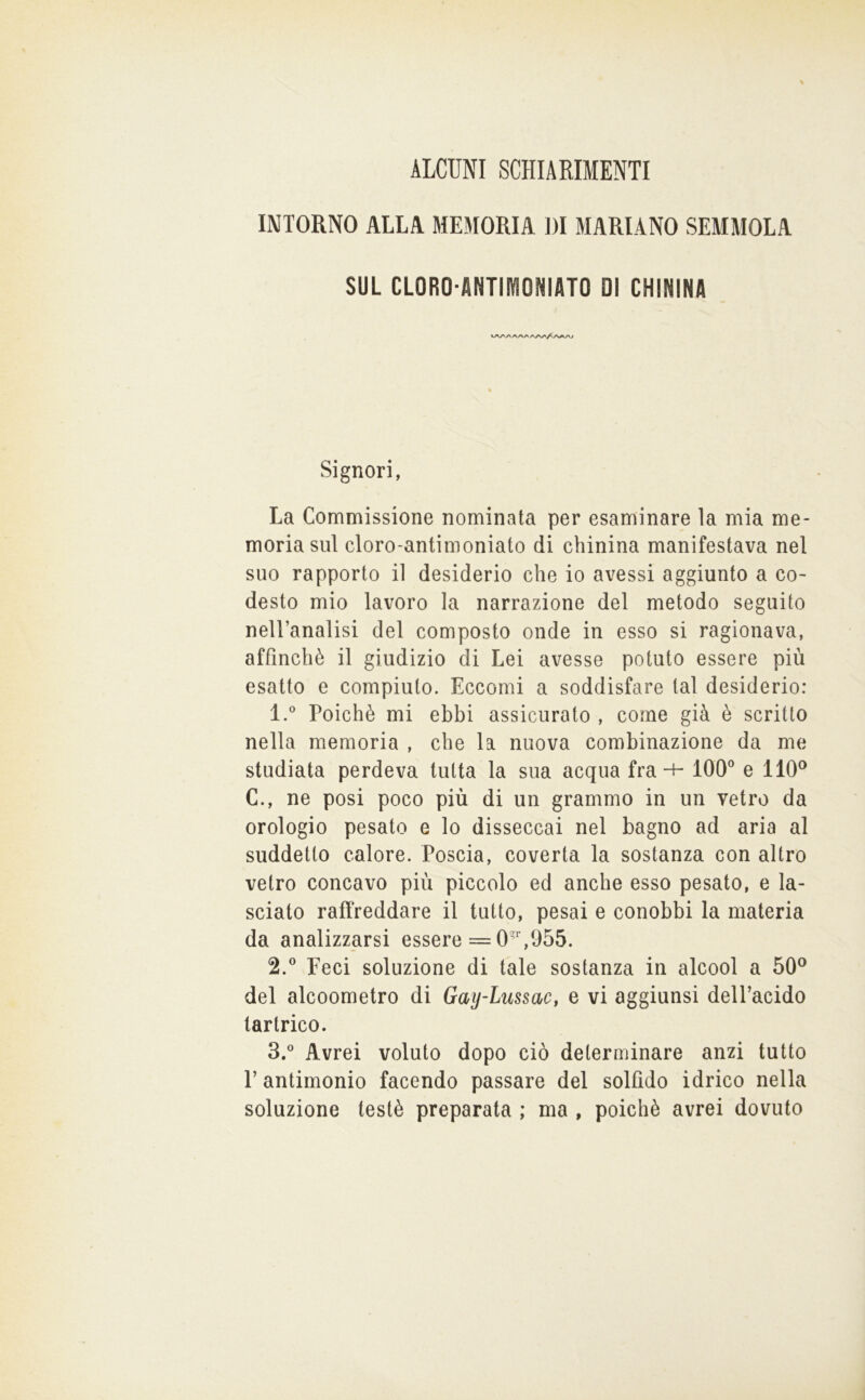 ALCUNI SCHIARIMENTI INTORNO ALLA MEMORIA DI MARIANO SEMMOLA SUL CLORO-ANTIMONIATO DI CHININA Signori, La Commissione nominata per esaminare la mia me- moria sul cloro-antimoniato di chinina manifestava nel suo rapporto il desiderio che io avessi aggiunto a co- desto mio lavoro la narrazione del metodo seguito nell’analisi del composto onde in esso si ragionava, affinchè il giudizio di Lei avesse potuto essere più esatto e compiuto. Eccomi a soddisfare tal desiderio: 1. ° Poiché mi ebbi assicurato , come già è scritto nella memoria , che la nuova combinazione da me studiata perdeva tutta la sua acqua fra-H 100^^ e 110® C., ne posi poco più di un grammo in un vetro da orologio pesato e lo disseccai nel bagno ad aria al suddetto calore. Poscia, coverta la sostanza con altro vetro concavo più piccolo ed anche esso pesato, e la- sciato raffreddare il tutto, pesai e conobbi la materia da analizzarsi essere = 0,955. 2. ® Feci soluzione di tale sostanza in alcool a 50® del alcoometro di Gaij-Lussac, e vi aggiunsi dell’acido lartrico. 3. ° Avrei voluto dopo ciò determinare anzi tutto r antimonio facendo passare del solfido idrico nella soluzione testé preparata ; ma , poiché avrei dovuto