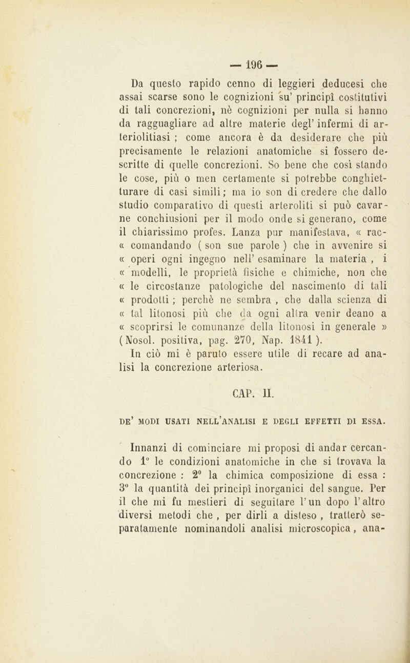 Da questo rapido cenno di leggieri deducesi che assai scarse sono le cognizioni su’ principi costitutivi di tali concrezioni, nè cognizioni per nulla si hanno da ragguagliare ad altre materie degl’ infermi di ar- teriolitiasi ; come ancora è da desiderare che più precisamente le relazioni anatomiche si fossero de- scritte di quelle concrezioni. So bene che così stando le cose, più o men certamente si potrebbe conghiet- turare di casi simili; ma io son di credere che dallo studio comparativo di questi arleroliti si può cavar- ne conchiusioni per il modo onde si generano, come il chiarissimo profes. Lanza pur manifestava, (c rac- (c comandando ( son sue parole ) che in avvenire si (( operi ogni ingegno nell’ esaminare la materia , i (( modelli, le proprietà fisiche e chimiche, non che (( le circostanze patologiche del nascimento di tali <( prodotti ; perchè ne sembra , che dalla scienza di (( tal litonosi più che da ogni altra venir deano a (( scoprirsi le comunanze della litonosi in generale » (Nosol. positiva, pag. 270, Nap. 1841). In ciò mi è paruto essere utile di recare ad ana- lisi la concrezione arteriosa. CAP. II. be’ modi usati nell’analisi e degli effetti di essa. Innanzi di cominciare mi proposi di andar cercan- do l'’ le condizioni anatomiche in che si trovava la concrezione : 2® la chimica composizione di essa : 3^^ la quantità dei principi inorganici del sangue. Per il che mi fu mestieri di seguitare l’un dopo l’altro diversi metodi che , per dirli a disteso , tratterò se- paratamente nominandoli analisi microscopica, ana-