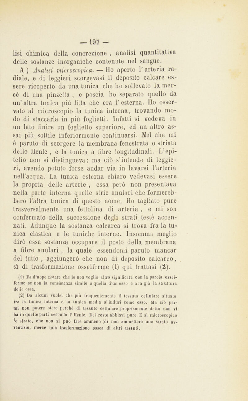 lisi chimica della concrezione , analisi quantitativa delle sostanze inorganiche contenute nel sangue. A ) Analisi microscojrica- — Ilo aperto T arteria ra- diale, e di leggieri scorgevasi il deposito calcare es- sere ricoperto da una tunica che ho sollevato la mcr- cò di una pinzetta , e poscia ho separato quello da un’altra tunica più fitta che era l’esterna. Ho osser- vato al microscopio la tunica interna, trovando mo- do di staccarla in più foglietti. Infatti si vedeva in un lato finire un foglietto superiore, ed un altro as- sai più sottile inferiormente conlinuarsi. Nel che ini è paruto di scorgere la membrana fenestrata o striata dello Henle , e la tunica a fibre longitudinali. L’epi- telio non si distingueva; ma ciò s’intende di leggie- ri, avendo potuto forse andar via in lavarsi l’arteria nell’acqua. La tunica esterna chiaro vedovasi essere la propria delle arterie , essa però non presentava nella parte interna quelle strie anulari che formereb- bero l’allra tunica di questo nome, ilo tagliato pure trasversalmente una fettolina di arteria , e mi som confermato della successione degli strati testò accen- nati. Adunque la sostanza calcarea si trova fra la tu- nica elastica e le tuniche interne. Insomma meglio dirò essa sostanza occupare il posto della membrana a fibre anulari , la quale essendomi paruto mancar del tutto , aggiungerò che non di deposito calcareo, . sì di trasformazione osseiforme (1) qui trattasi (2). (1) Fa d’uopo notare che io non voglio altro significare con la parola ossei- forme se non la consistenza simile a quella d'un osso c non già la struttura delie ossa. (2) Da alcuni vuoisi che più frequentemente il tessuto cellulare situalo tra la tunica interna e la tunica media s’ induri come osso. Ma ciò par- mi non potere stare perchè di tessuto cellulare propriamente detto non vi ha in quelle parti secondo l’Ilenle. Del resto abbiavi pure. E sì microscopico ^0 strato, che non si può fare ammeno |di non ammettere uno strato av- ventizio, mercè una trasformazione ossea di altri tessuti.