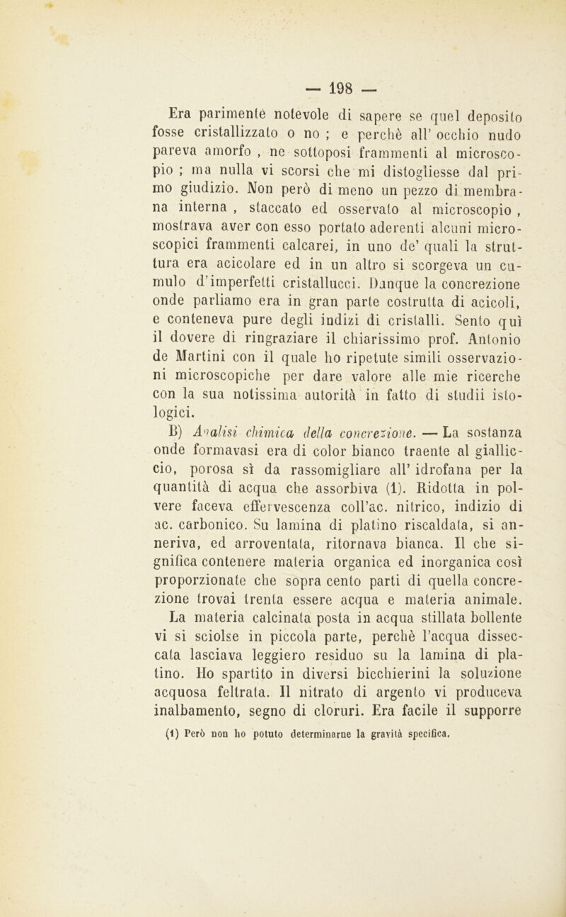 Era parimente notévole di sapere se quel deposito fosse cristallizzato o no ; e perchè all’ occhio nudo pareva amorfo , ne sottoposi frammenti al microsco- pio ; ma nulla vi scorsi che mi distogliesse dal pri- mo giudizio. Non però di meno un pezzo di membra- na interna , staccato ed osservato al microscopio , mostrava aver con esso portato aderenti alcuni micro- scopici frammenti calcarei, in uno de’ quali la strut- tura era acicolare ed in un altro si scorgeva un cu- mulo d’imperfetti cristallucci. Dunque la concrezione onde parliamo era in gran parte costruita di acicoli, e conteneva pure degli indizi di cristalli. Sento qui il dovere di ringraziare il chiarissimo prof. Antonio de Martini con il quale ho ripetute simili osservazio- ni microscopiche per dare valore alle mie ricerche con la sua notissima autorità'in fatto di studii isto- logici. B) Analisi chimica della concrezione. — La sostanza onde formavasi era di color bianco traente al giallic- cio, porosa sì da rassomigliare all’ idrofana per la quantità di acqua che assorbiva (1). Ridotta in pol- vere faceva effervescenza colbac, nitrico, indizio di ac. carbonico. Su lamina di platino riscaldata, si an- neriva, ed arroventata, ritornava bianca. Il che si- gnifica contenere materia organica ed inorganica così proporzionate che sopra cento parti di quella concre- zione trovai trenta essere acqua e materia animale. La materia calcinata posta in acqua stillata bollente vi si sciolse in piccola parte, perchè l’acqua dissec- cala lasciava leggiero residuo su la lamina di pla- tino. Ho spartito in diversi bicchierini la soluzione acquosa feltrata. Il nitrato di argento vi produceva inalbamento, segno di cloruri. Era facile il supporre (1) Però non ho potuto determinarne la gravità specifica.