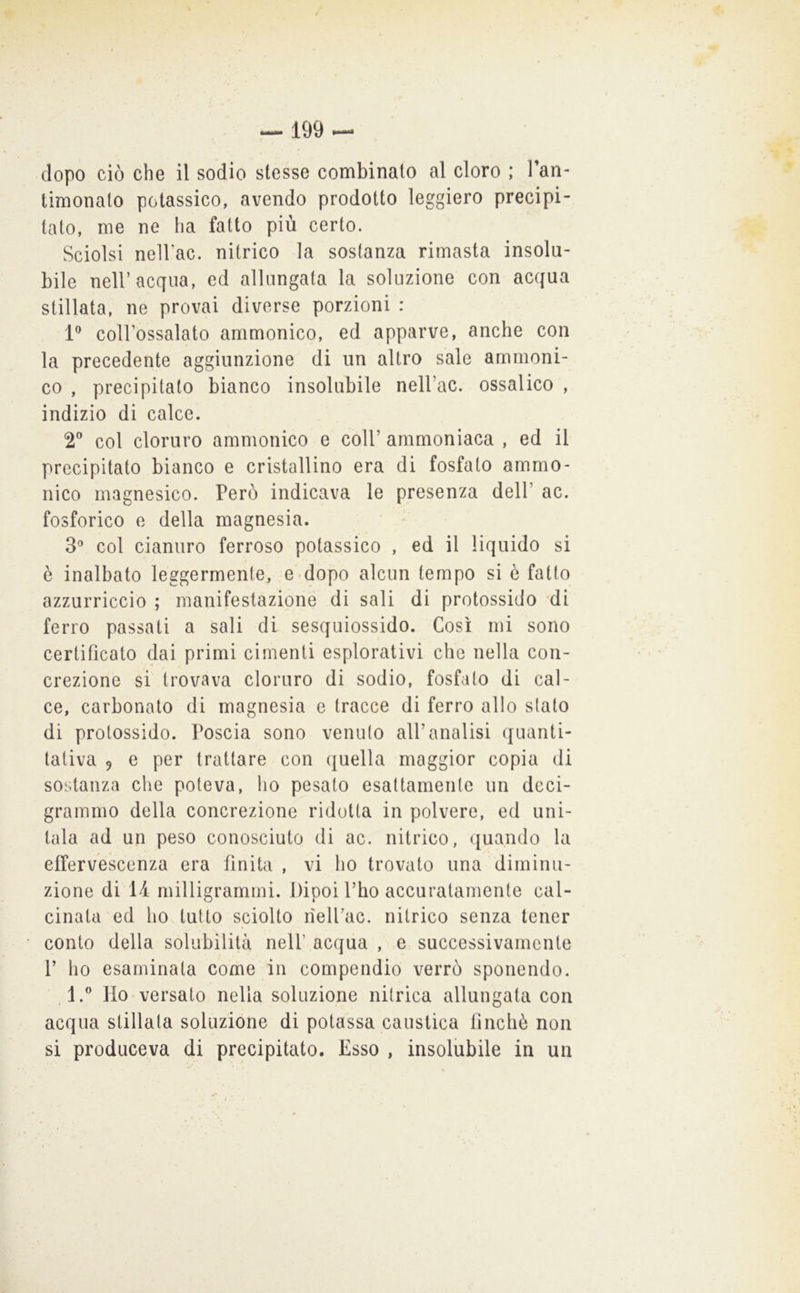 limonato potassico, avendo prodotto leggiero precipi- tato, me ne ha fatto più certo. Sciolsi nellac. nitrico la sostanza rimasta insolu- bile nell’acqua, ed allungata la soluzione con acqua stillata, ne provai diverse porzioni : P coll’ossalato ammonico, ed apparve, anche con la precedente aggiunzione di un altro sale arnrnoni- co , precipitalo bianco insolubile neU’ac. ossalico , indizio di calce. t col cloruro ammonico e coll’ ammoniaca , ed il precipitato bianco e cristallino era di fosfato ammo- nico magnesico. Però indicava le presenza dell’ ac. fosforico e della magnesia. 3® col cianuro ferroso potassico , ed il liquido si è inalbato leggermente, e'-dopo alcun tempo si è fatto azzurriccio ; manifestazione di sali di protossido 'di ferro passati a sali di sesquiossido. Così mi sono certificato dai primi cimenti esplorativi che nella con- crezione si trovava cloruro di sodio, fosfato di cal- ce, carbonato di magnesia e tracce di ferro allo stato di protossido. Poscia sono venuto all’analisi quanti- tativa 9 e per trattare con quella maggior copia di sostanza che poteva, ho pesato esattamente un deci- grammo della concrezione ridotta in polvere, ed uni- tala ad un peso conosciuto di ac. nitrico, ([uando la effervescenza era finita , vi ho trovato una diminu- zione di 14 milligrammi. Dipoi l’ho accuratamente cal- cinata ed ho lutto sciolto rìelFac. nitrico senza tener conto della solubilità nell’ acqiia , e successivamente V ho esaminata come in compendio verrò sponendo. 1.** Ho versato nella soluzione nitrica allungata con acqua stillala soluzione di potassa caustica finché non si produceva di precipitato. Esso , insolubile in un