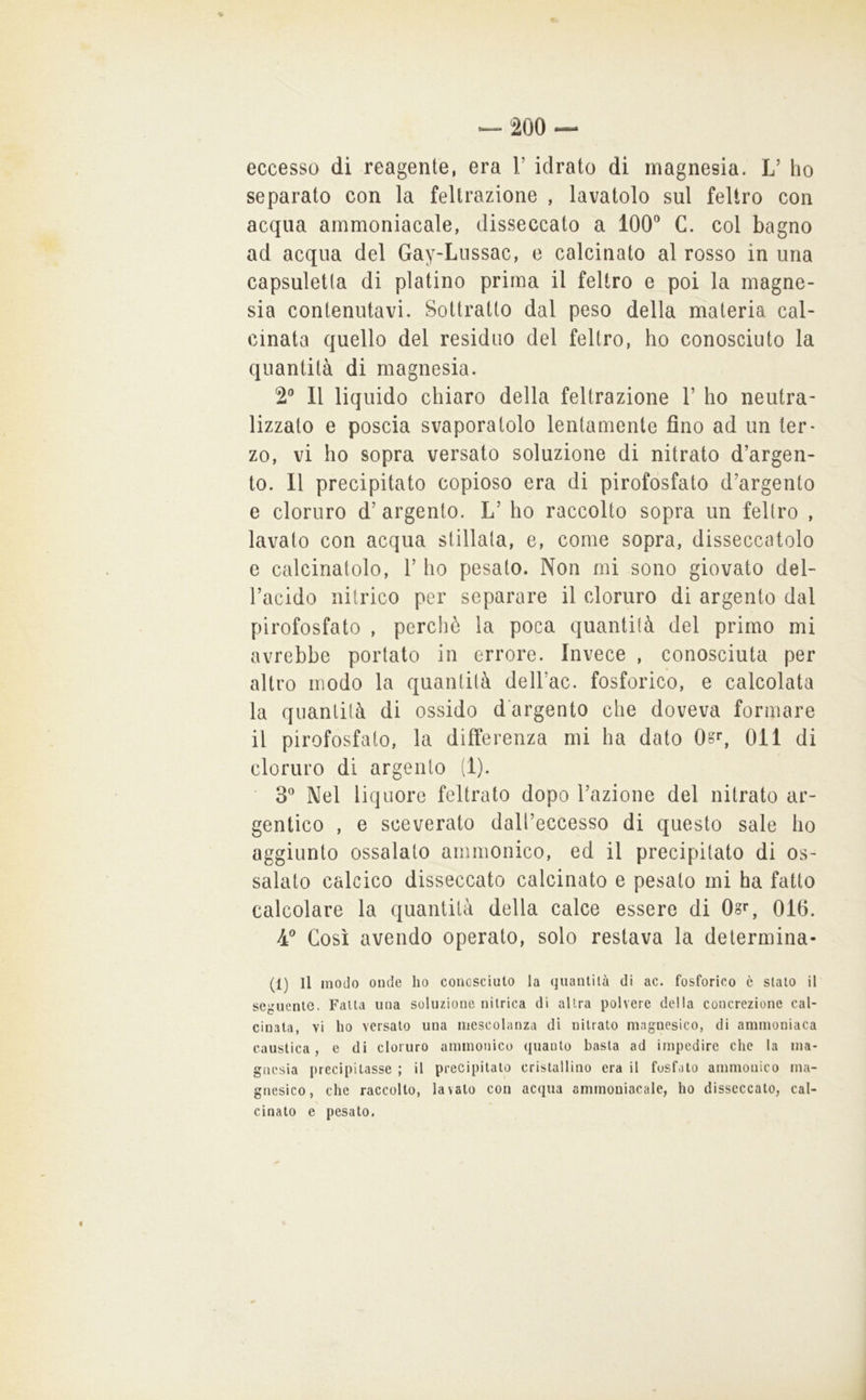 eccesso di reagente, era V idrato di magnesia. L’ ho separato con la feltrazione , lavatolo sul feltro con acqua ammoniacale, disseccato a 100® C. col bagno ad acqua del Gay-Liissac, e calcinato al rosso in una capsuletta di platino prima il feltro e poi la magne- sia contenutavi. Sottratto dal peso della materia cal- cinata quello del residuo del feltro, ho conosciuto la quantità di magnesia. 2® Il liquido chiaro della feltrazione 1’ ho neutra- lizzato e poscia svaporatolo lentamente fino ad un ter* zo, vi ho sopra versato soluzione di nitrato d’argen- to. Il precipitato copioso era di pirofosfato d’argento e cloruro d’ argento. L’ ho raccolto sopra un feltro , lavato con acqua stillala, e, come sopra, disseccatolo c calcinatolo, 1’ ho pesato. Non mi sono giovato del- Facido nitrico per separare il cloruro di argento dal pirofosfato , perché la poca quantità del primo mi avrebbe portato in errore. Invece , conosciuta per altro modo la quantità dell’ac. fosforico, e calcolata la quantità di ossido d'argento che doveva formare il pirofosfalo, la differenza mi ha dato Oor, Oli di cloruro di argento (1). 3* Nel liquore feltrato dopo l’azione del nitrato ar- gentico , e sceverato dall’eccesso di questo sale ho aggiunto ossalato ammonico, ed il precipitato di os- salato calcico disseccato calcinato e pesalo mi ha fatto calcolare la quantità della calce essere di Ogr, 016. 4® Così avendo operato, solo restava la determina- (1) Il modo onde ho concscìulo la quantità di ac. fosforico è stato il seguente. Fatta una soluzione nitrica di altra polvere della concrezione cal- cinata, vi ho versato una mescolanza dì nitrato magnesico, di ammoniaca caustica, e di cloruro ammonico quanto basta ad impedire che la ma- gnesia precipitasse ; il precipitato cristallino era il fosfato ammonico ma- gnesìco, che raccolto, lavato con acqua ammoniacale, ho disseccato, cal- cinato e pesato.