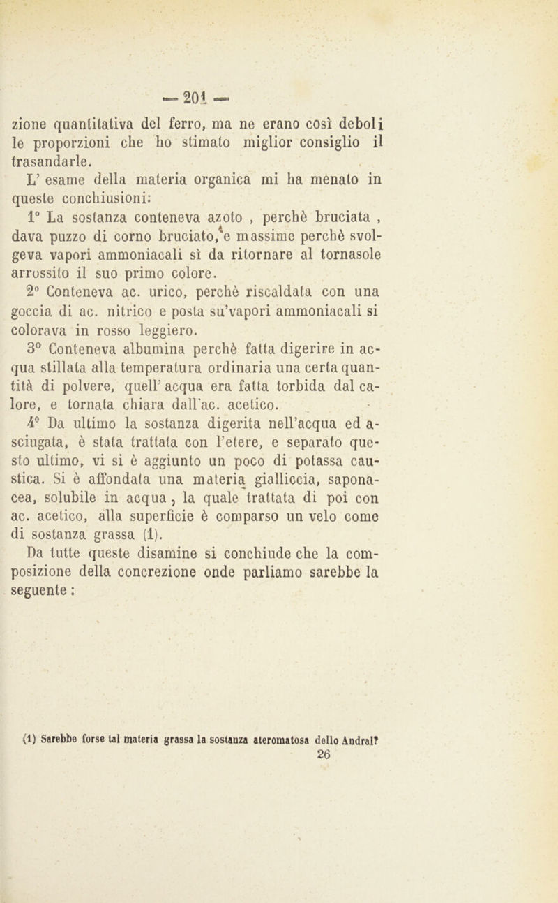 zione quantitativa del ferro, ma né erano così deboli le proporzioni che ho stimato miglior consiglio il trasandarle. L’ esame della materia organica mi ha menato in queste conchiusioni: 1® La sostanza conteneva azoto , perchè bruciata , dava puzzo di corno bruciato,^e massime perchè svol- geva vapori ammoniacali sì da ritornare al tornasole arrossito il suo primo colore. 2° Conteneva ac. urico, perchè riscaldata con una goccia di ac. nitrico e posta su’vapori ammoniacali si colorava in rosso leggiero. 3^ Conteneva albumina perchè fatta digerire in ac- qua stillata alla temperatura ordinaria una certa quan- tità di polvere, quell’ acqua era fatta torbida dal ca- lore, e tornata chiara dalbac. acetico. 4^ Da ultimo la sostanza digerita nell’acqua ed a- sciugata, è stata trattata con l’etere, e separato que- sto ultimo, vi si è aggiunto un poco di potassa cau- stica. Si è affondata una materia gialliccia, sapona- cea, solubile in acqua , la quale trattata di poi con ac. acetico, alla superfìcie è comparso un velo come di sostanza grassa (1). Da tutte queste disamine si conchiude che la com- posizione della concrezione onde parliamo sarebbe la seguente : (1) Sarebbe (orse tal materia grassa la sostanza ateromatosa dello Andrai?