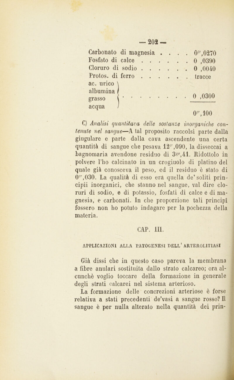 Carbonato di magnesia . . . . 0',0270 Fosfato di calce . 0 ,0390 Cloruro di sodio . 0 ,0040 Prolos. di ferro . tracce ac. urico \ albumina / grasso i . 0 ,0300 acqua / O'*', 100 C) Analisi quantitava delle sostanze inorganiche con- tenute nel sangue—A tal proposito raccolsi parte dalla giugulare e parte dalla cava ascendente una certa quantità di sangue che pesava 12°,090, la disseccai a bagnomaria avendone residuo di Ridottolo in polvere Tho calcinato in un crogiuolo di platino del quale già conosceva il peso, ed il residuo è stato di 0,030. La qualità di esso era quella de’soliti prin- cipii inorganici, che stanno nel sangue, vai dire clo- ruri di sodio, e di potassio, fosfati di calce ò di ma- gnesia, e carbonati. In che proporzione tali principi fossero non ho potuto indagare per la pochezza della materia. GAP. III. APPLICAZIONI ALLA PATOGENESI BELL’ ARTEROLITIASI Già dissi che in questo caso pareva la membrana a fibre anulari sostituita dallo strato calcareo; ora al- cunché voglio toccare della formazione in generale degli strati calcarei nel sistema arterioso. La formazione delle concrezioni arteriose è forse relativa a stati precedenti' de’vasi a sangue rosso? Il sangue è per nulla alterato nella quantità dei prin-