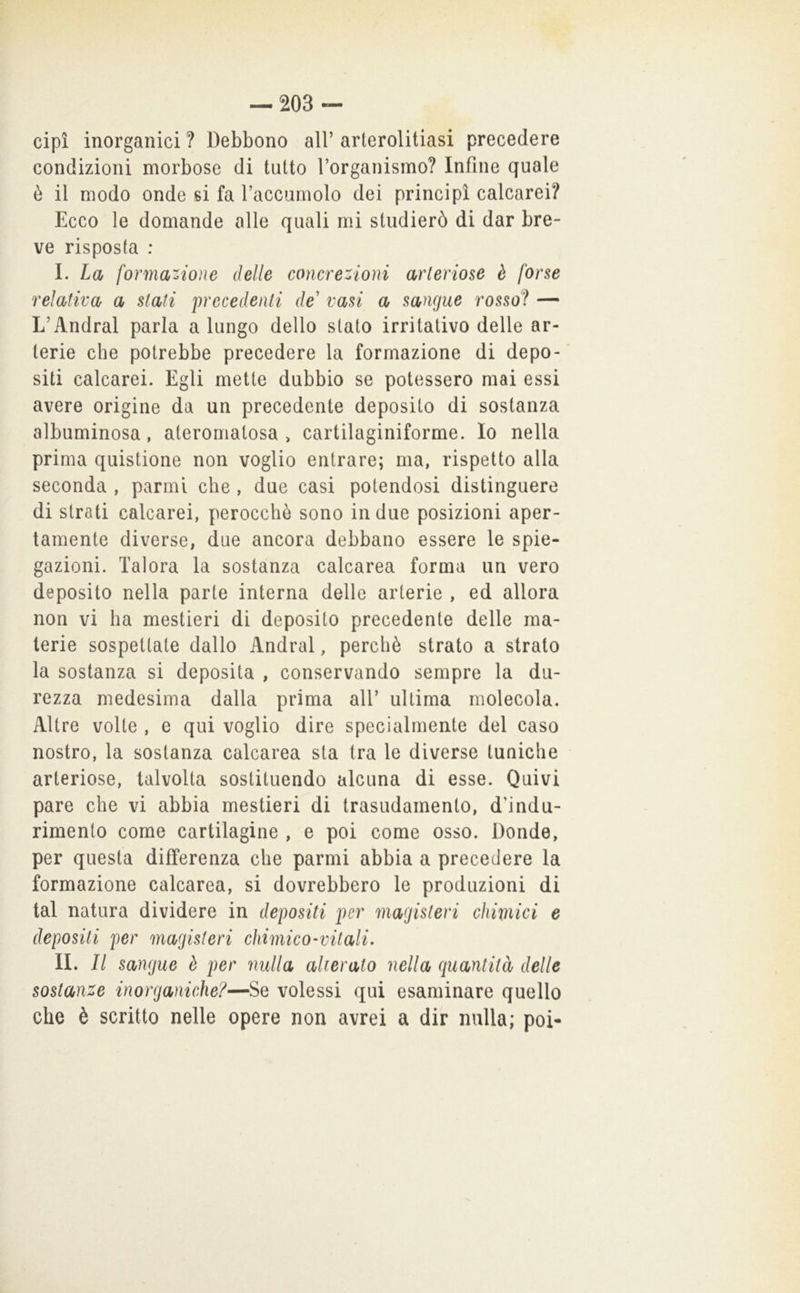 cipì inorganici ? Debbono all’ arterolitiasi precedere condizioni morbose di tutto l’organismo? Infine quale è il modo onde si fa Taccumolo dei principi calcarei? Ecco le domande alle quali mi studierò di dar bre- ve risposta : I. La formatone delle concrezioni arteriose è forse relativa a stati precedenti de' vasi a sangue rosso? — L’Andrai parla a lungo dello stato irritativo delle ar- terie che potrebbe precedere la formazione di depo- siti calcarei. Egli mette dubbio se potessero mai essi avere origine da un precedente deposito di sostanza albuminosa, ateromatosa > cartilaginiforme. Io nella prima quistione non voglio entrare; ma, rispetto alla seconda , parmi che, due casi potendosi distinguere di strati calcarei, perocché sono in due posizioni aper- tamente diverse, due ancora debbano essere le spie- gazioni. Talora la sostanza calcarea forma un vero deposito nella parte interna delle arterie , ed allora non vi ha mestieri di deposito precedente delle ma- terie sospettate dallo Andrai, perchè strato a strato la sostanza si deposita , conservando sempre la du- rezza medesima dalla prima all’ ultima molecola. Altre volte , e qui voglio dire specialmente del caso nostro, la sostanza calcarea sta tra le diverse tuniche arteriose, talvolta sostituendo alcuna di esse. Quivi pare che vi abbia mestieri di trasudamento, d'indu- rimento come cartilagine , e poi come osso. Donde, per questa differenza che parmi abbia a precedere la formazione calcarea, si dovrebbero le produzioni di tal natura dividere in depositi per magisteri chimici e depositi per magisteri chimico-vitali- IL II sangue è per nulla alterato nella quantità delle sostanze inorganiche?—Se volessi qui esaminare quello che è scritto nelle opere non avrei a dir nulla; poi-