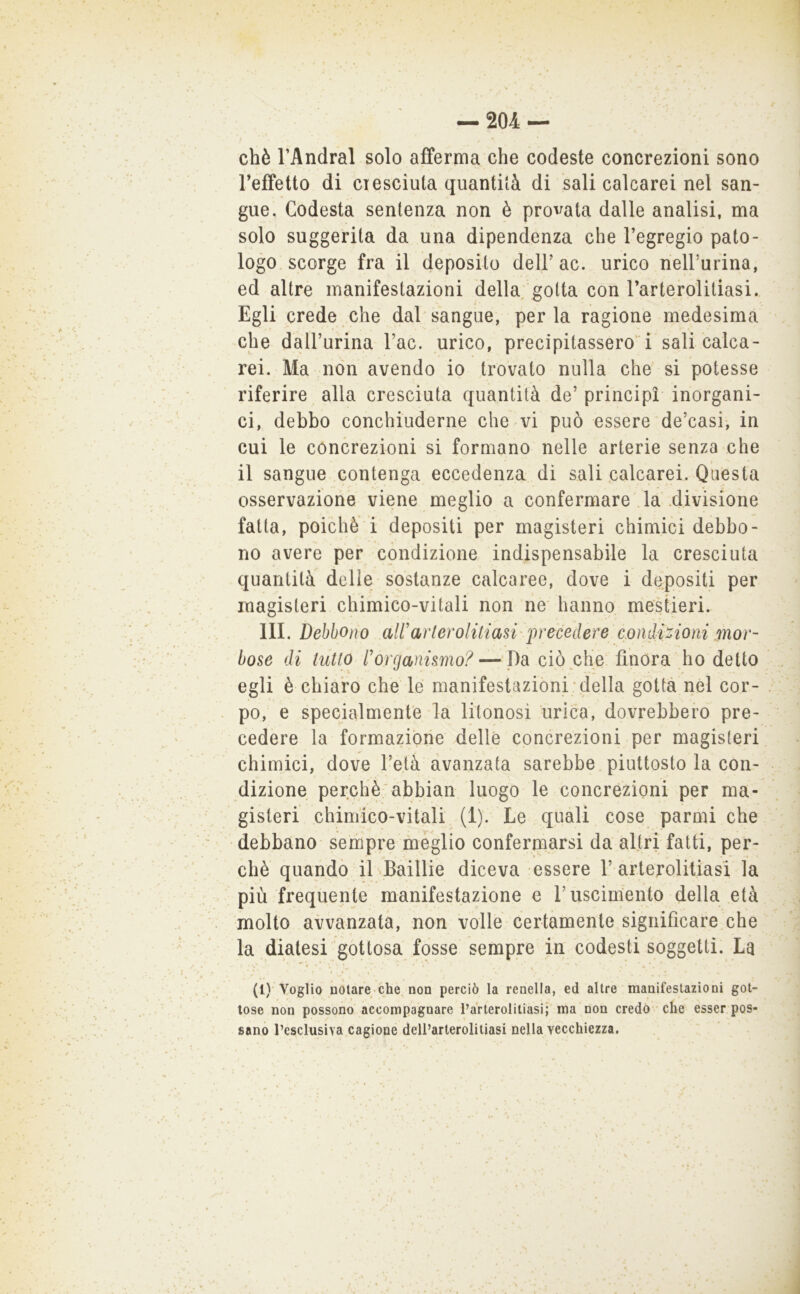 chè TAndral solo afferma che codeste concrezioni sono Teffetto di ciesciuta quantità di sali calcarei nel san- gue. Codesta sentenza non è provata dalle analisi, ma solo suggerita da una dipendenza che l’egregio pato- logo, scorge fra il deposito dell’ac. urico rieirurina, ed altre manifestazioni della gotta con l’arterolitiasi. Egli crede che dal sangue, perla ragione medesima che dall’urina l’ac. urico, precipitassero'i sali calca- rei. Ma non avendo io trovato nulla che' si potesse riferire alla cresciuta quantità de’ principi inorgani- ci, debbo conchiuderne che vi può essere de’casi, in cui le concrezioni si formano nelle arterie senza che il sangue contenga eccedenza di sali calcarei. Questa osservazione viene meglio a confermare la .divisione fatta, poiché i depositi per magisteri chimici debbo- no avere per condizione indispensabile la cresciuta quantità delle sostanze calcaree, dove i depositi per magisteri chimico-vitali non ne hanno mestieri. III. Debbono aWarlerolitiasi'iirecedere cmàiMoì^^ mor- bose di tutto l'organismo? — J)à ciò che finora ho detto egli è chiaro che le manifestazioni;della gotta nel cor- po, e specialmente la litonosi urica, dovrebbero pre- cedere la formazione delle concrezioni per magisteri chimici, dove l’età avanzata sarebbe piuttosto la con- dizione perchè;'abbiali luogo le concrezioni per ma- gisteri chimico-vitali (1). Le quali cose parmi che debbano serhpre meglio confermarsi da altri fatti, per- chè quando il .Baillie diceva essere 1’arterolitiasi la più frequente manifestazione e l’uscimento della età molto avvanzata, non volle certamente significare che la diatesi gottosa fosse sempre in codesti soggetti. La * , t (!)■ Voglio notare che, non perciò la renella, ed altre manifestazioni got- tose non possono'accompagnare Parterolitiasi; ma non credo- che esser pos- sano l’esclusiva cagione dell’arterolitiasi nella vecchiezza.