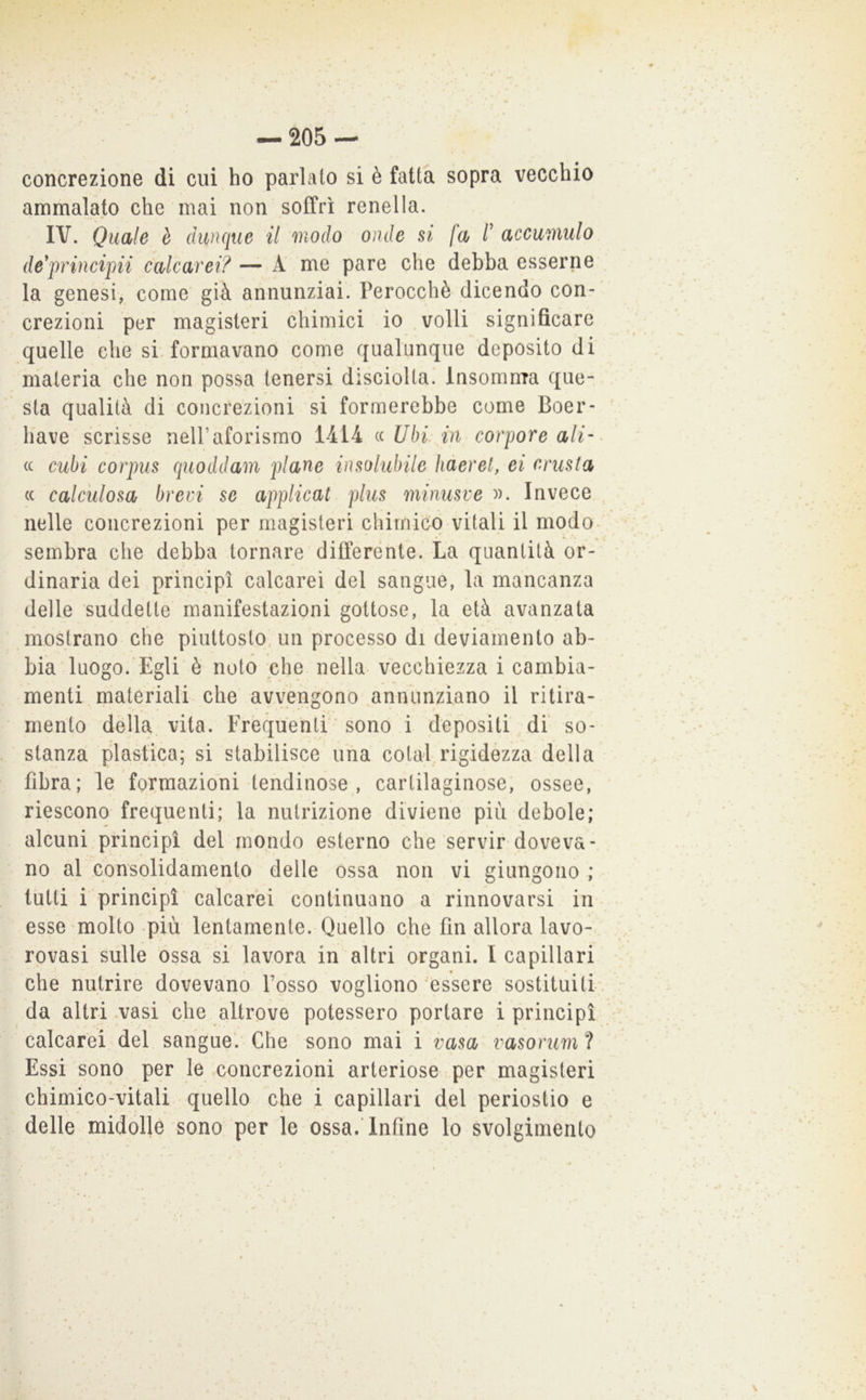 concrezione di cui ho parlato si è fatta sopra vecchio ammalato che mai non soffrì renella. IV. Quale è dunque il modo onde si fa V accumulo de'principii calcarei? — A me pare che debba esserne la genesi, come già annunziai. Perocché dicendo con- crezioni per magisteri chimici io .volli significare quelle che si. formavano come qualunque deposito di materia che non possa tenersi disciolta.' Insomnra que- sta qualità di concrezioni si formerebbe come Boer- liave scrisse neU’aforisrao 1414 « Ubi in corpore ali' (( cubi corpus quoddam piane insolubile hderel, ei crusta (c calc'ulosa brevi se applicai plus minusve )). Invece nelle concrezioni per magisteri chimico vitali il modo- sembra che debba tornare differente. La quantità or- dinaria dei principi calcarei del sangue, la mancanza delle suddette manifestazioni gottose, la età avanzata mostrano che piuttosto, un processo di deviamento ab- bia luogo.'Egli è noto che nella vecchiezza i cambia- menti. materiali che avvengono annunziano il ritira- mento della, vita. Frequenti ’ sono i depositi di so- stanza plastica; si stabilisce uiia colai rigidézza della fibra; le formazioni lendinose, cartilaginose; ossee, riescono frequenti; la nutrizione diviene piu debole; alcuni principi del mondo esterno che servir doveva- no al consolidamento delle ossa non vi giungono ; tutti i principi calcarei continuano a rinnovarsi in esse molto più lentamente. Quello che fin allora lavo- rpvasi sulle ossa si lavora in altri organi. I capillari che nutrire dovevano Posso vogliono'essere sostituiti da altri .vasi che altrove potessero portare i principi calcarei del sangue*. Che sono mai i rasa vasoruml Essi sono per le .concrezioni arteriose per magisteri chimico-vitali quello che i capillari del periostio e delle midolle sono per le ossa. Infine lo svolgimento