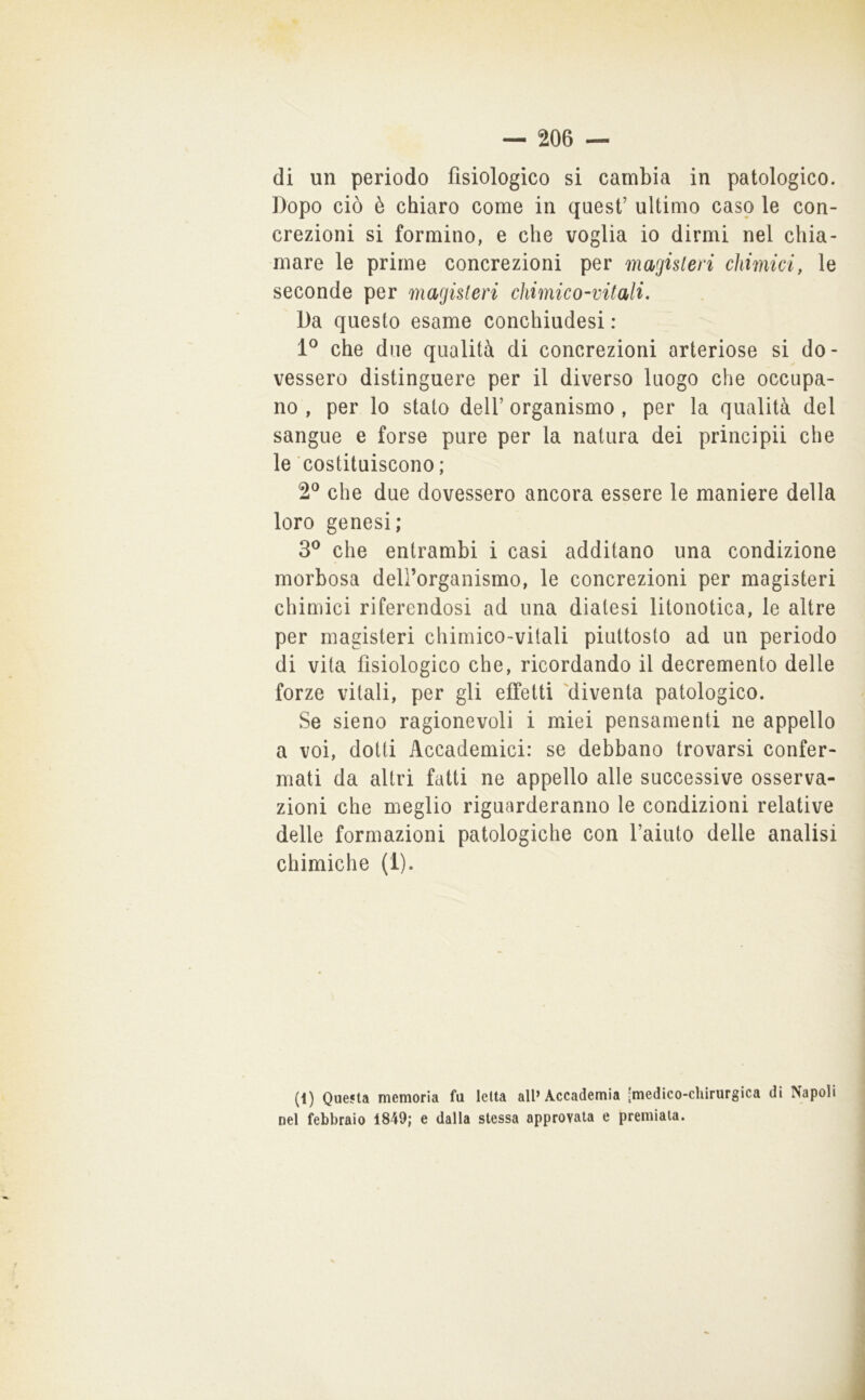 di un periodo fisiologico si cambia in patologico. Dopo ciò è chiaro come in quest’ ultimo caso le con- crezioni si formino, e che voglia io dirmi nel chia- mare le prime concrezioni per magisteri chimici, le seconde per magisteri chimico-vitali. Da questo esame conchiudesi : che due qualità di concrezioni arteriose si do- vessero distinguere per il diverso luogo che occupa- no , per lo stato dell’ organismo , per la qualità del sangue e forse pure per la natura dei principii che le costituiscono; 2® che due dovessero ancora essere le maniere della loro genesi; 3^ che entrambi i casi additano una condizione morbosa dell’organismo, le concrezioni per magisteri chimici riferendosi ad una diatesi litonotica, le altre per magisteri chimico-vitali piuttosto ad un periodo di vita fisiologico che, ricordando il decremento delle forze vitali, per gli effetti 'diventa patologico. Se sieno ragionevoli i miei pensamenti ne appello a voi, dotti Accademici: se debbano trovarsi confer- mati da altri fatti ne appello alle successive osserva- zioni che meglio riguarderanno le condizioni relative delle formazioni patologiche con l’aiuto delle analisi chimiche (1). (1) Questa memoria fu letta all’Accademia [medico-chirurgica di Napoli nel febbraio 1849; e dalla stessa approvata e premiata.