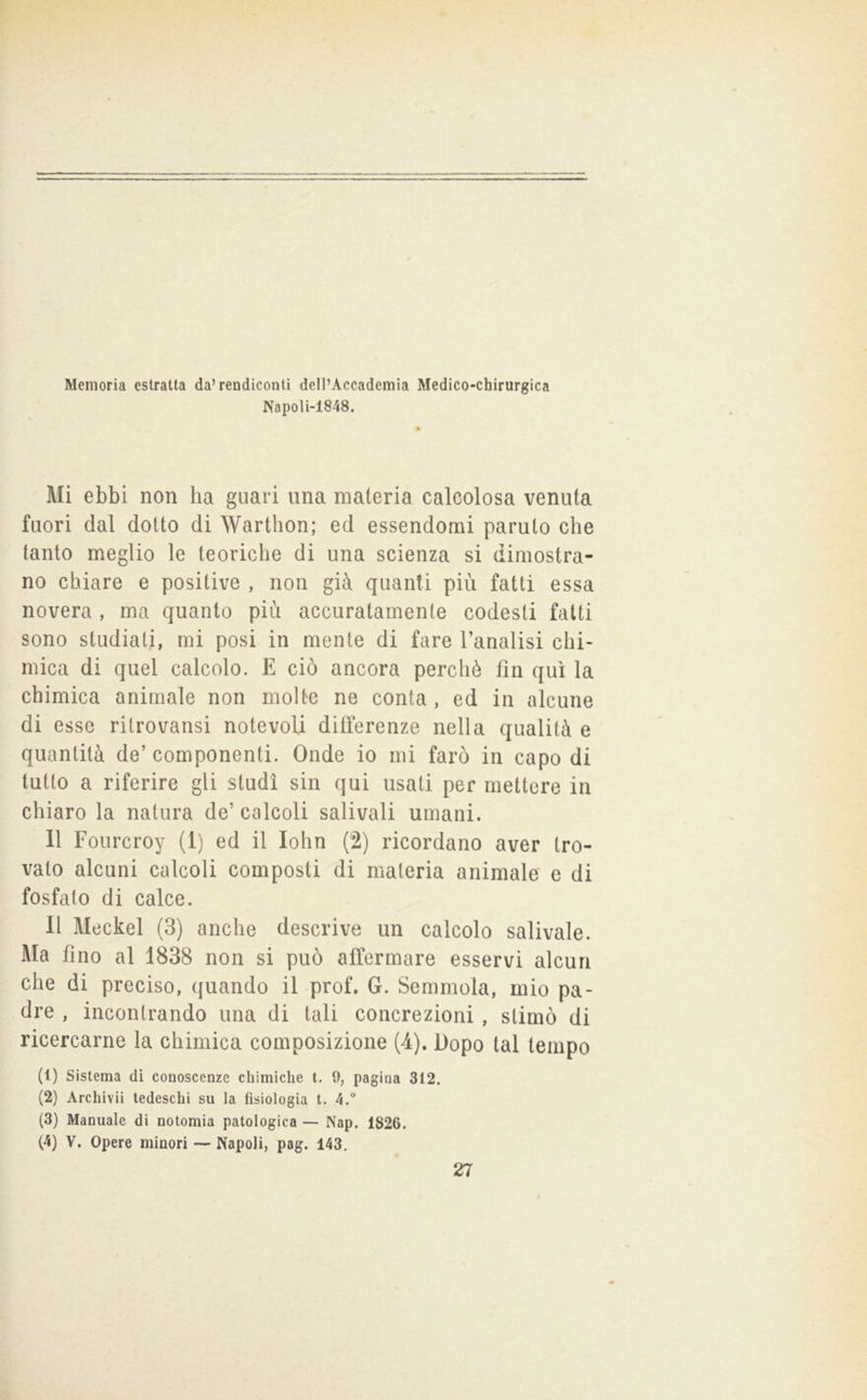 Memoria estratta da’rendiconti dell’Accademia Medico-chirurgica Napoli-1848. Mi ebbi non ha guari una materia calcolosa venuta fuori dal dotto di Warthon; ed essendomi paruto che tanto meglio le teoriche di una scienza si dimostra- no chiare e positive , non già quanti più fatti essa novera , ma quanto più accuratamente codesti fatti sono studiati, mi posi in mente di fare Tanalisi chi- mica di quel calcolo. E ciò ancora perchè fin qui la chimica animale non molte ne conta , ed in alcune di esse ritrovansi notevoli differenze nella qualità e quantità de’ componenti. Onde io mi farò in capo di lutto a riferire gli studi sin qui usati per mettere in chiaro la natura de’ calcoli salivali umani. 11 Fourcroy (1) ed il lohn (2) ricordano aver tro- vato alcuni calcoli composti di materia animale e di fosfato di calce. Il Meckel (3) anche descrive un calcolo salivale. Ma fino al 1838 non si può affermare esservi alcun che di preciso, quando il prof. G. Semmola, mio pa- dre , incontrando una di tali concrezioni , stimò di ricercarne la chimica composizione (4). Dopo tal tempo (1) Sistema dì conoscenze chimiche t. 9, pagina 312. (2) Archivii tedeschi su la fisiologia t. 4.° (3) Manuale di notomia patologica — Nap, 1826. (4) V. Opere minori — Napoli, pag. 143. 27