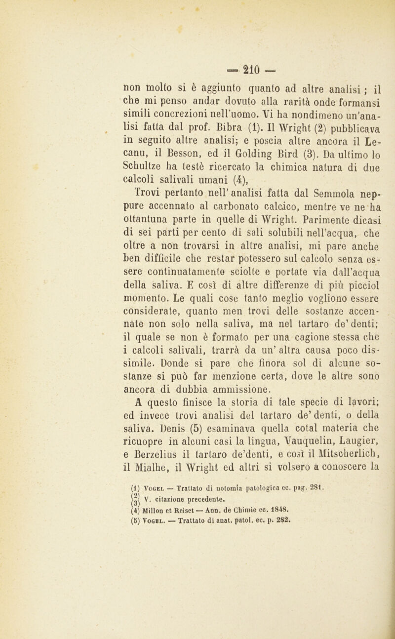 non molto sì è aggiunto quanto ad altre analisi ; il che mi penso andar dovuto alla rarità onde formansi simili concrezioni nelluomo. Vi ha nondimeno un’ana- lisi fatta dal prof. Bihra (1). Il Wright (2) pubblicava in seguito altre analisi; e poscia altre ancora il Le- canu, il Besson, ed il Golding Bird (3). Da ultimo lo Schultze ha testé ricercato la chimica natura di due calcoli salivali umani (4), Trovi pertanto nell’analisi fatta dal Semmola nep- pure accennato al carbonato calcico, mentre ve ne ha ottantuna parte in quelle di Wright. Parimente dicasi di sei parti per cento di sali solubili nell’acqua, che oltre a non trovarsi in altre analisi, mi pare anche ben difficile che restar potessero sul calcolo senza es- sere continuatamente sciolte e portate via dallacqua della saliva. E così di altre differenze di più picciol momento. Le quali cose tanto meglio vogliono essere considerate, quanto men trovi delle sostanze accen- nate non solo nella saliva, ma nel tartaro de’denti; il quale se non è formato per una cagione stessa che i calcoli salivali, trarrà da un’altra causa poco dis- simile. Donde si pare che finora sol di alcune so- stanze si può far menzione certa, dove le altre sono ancora di dubbia ammissione. A questo finisce la storia di tale specie di lavori; ed invece trovi analisi del tartaro de’ denti, o della saliva. Denis (5) esaminava quella cotal materia che ricuopre in alcuni casi la lingua, Vauquelin, Laugier, e Berzelius il tartaro de’denti, e così il Mitscherlich, il Mialhe, il Wright ed altri si volsero a conoscere la (1) VoGEL — Trattato di uotomìa patologica ec. pag, 281. V. citazione precedente. (4) Millon et Reiset — Aon. de Ghimie ec. 1848. (5) VoGBL. — Trattato di anat. patol. ec. p. 282.