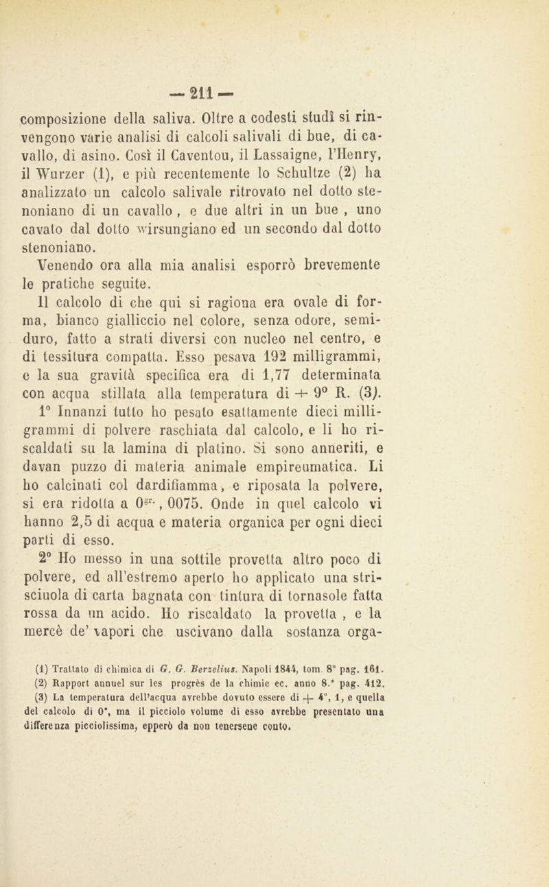 composizione della saliva. Oltre a codesti studi si rin- vengono varie analisi di calcoli salivali di bue, di ca- vallo, di asino. Così il Caventou, il Lassaigne, Vllenry, il Wurzer (1), e più recentemente lo Schultze (2) ha analizzato un calcolo salivale ritrovalo nel dotto ste- noniano di un cavallo , e due altri in un bue , uno cavato dal dotto wirsungiano ed un secando dal dotto stenoniano. Venendo ora alla mia analisi esporrò brevemente le pratiche seguite. 11 calcolo di che qui si ragiona era ovale di for- ma, bianco gialliccio nel colore, senza odore, semi- duro, fatto a strati diversi con nucleo nel centro, e di tessitura compatta. Esso pesava 192 milligrammi, e la sua gravità specifica era di 1,77 determinata con acqua stillala alla temperatura di -4- 9® R. (3j. V Innanzi tutto ho pesalo esattamente dieci milli- grammi di polvere raschiata dal calcolo, e li ho ri- scaldati su la lamina di platino. Si sono anneriti, e davan puzzo di materia animale empireumatica. Li ho calcinati col dardifiamma, e riposata la polvere, si era ridotta a 0®**, 0075. Onde in quel calcolo vi hanno 2,5 di acqua e materia organica per ogni dieci parti di esso. 2° Ho messo in una sottile provetta altro poco di polvere, ed all’estremo aperto ho applicato una stri- scinola di carta bagnata con tintura di tornasole fatta rossa da un acido. Ho riscaldato la provetta , e la mercè de’ vapori che uscivano dalla sostanza orga- (1) Trattalo di chimica di G. G. Berzelius. Napoli 1844, lom. 8” pag. l6l. (2) Rapport annuel sur Ics progrès de la chinile ec. anno 8.* pag. 412. (3) La temperatura dell’acqua avrebbe dovuto essere di 4- e quella del calcolo di 0*, ma il picciolo volume di esso avrebbe presentato una differenza picciolissima, epperò da non tenersene conto.