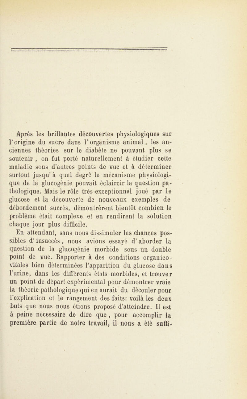 Après les brillantes découvertes physiologiques sur r origine du sucre dans T organisme animai, les an- ciennes théories sur le diabète ne pouvant plus se soutenir , on fut portò naturellement à étudier cette maladie sous d’autres points de vue et à déterminer surtout jusqu’ à quel degré le mécanisme physiologi- que de la glucogénie pouvait éclaircir la question pa* thologique. Mais le ròle très-exceptionnel jouc par le glucose et la découverte de nouveaux exemples de débordement sucròs, démontrèrent bientot combien le problèma ótait complexe et en rendirent la solution chaque jour plus difficile. En altendant, sans nous dissimular les chances pos- sibles d’insuccès , nous avions essayò d’ aborder la question de la glucogénie morbide sous un doublé point de vue. Rapportar à des conditions organico- vitales bien dcterminées Tapparition du glucose dans Turine, dans les difTcrents états morbides, et trouver un point de départ expcrimental pour dòmontrer vraie la thèorie pathologique qui en aurait du découler pour Texplication et le rangement des faits: voilà les deux buts que nous nous òtions propose d’atteindre. Il est à peine nécessaire de dire que , pour accomplir la première partie de notre travail, il nous a étè saffi-