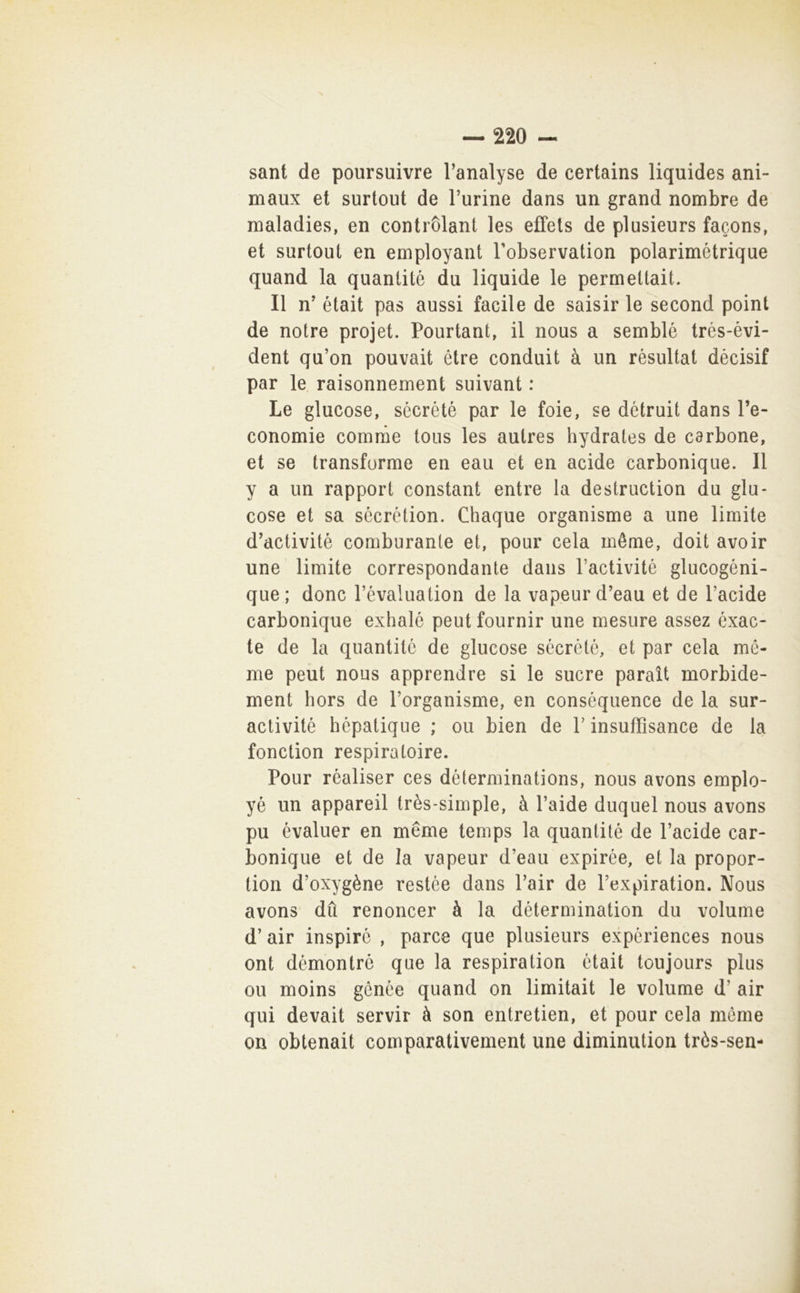 sant de poursuivre l’analyse de certains liquides ani- maux et surtout de Furine dans un grand nombre de maladies, en contròlant les effets de plusieurs facons, et surtout en employant Fobservation polarimétrique quand la quanlité du liquide le permeltait. Il n' était pas aussi facile de saisir le second point de notre projet. Pourtant, il nous a semblé trés-évi- dent qu’on pouvait étre conduit à un rèsultat dècisif par le raisonnement suivant : Le glucose, sécrété par le foie, se détruit dans Fe- conomie cornine tous les autres hydrates de carbone, et se transforme en eau et en acide carbonique. Il y a un rapport Constant entre la destruction du giu- cose et sa sécrction. Chaque organisme a une limite d’activité comburanle et, pour cela méme, doit avoir une limite correspondante dans Factivité glucogèni- que; donc Févaluation de la vapeurd’eau et de Facide carbonique exhalé peut fournir une mesure assez éxac- te de la quantitc de glucose sécrété, et par cela mé- me peut nous apprendre si le sucre paraìt morbide- ment hors de Forganisme, en conséquence de la sur- activité hépatique ; ou bien de F insufTisance de la fonction respiratoire. Pour réaliser ces déterminations, nous avons emplo- yé un appareil très-simple, à Faide dnquel nous avons pu évaluer en méme temps la quantité de Facide car- bonique et de la vapeur d’eau expirée, et la propor- tion d’oxygène restée dans Fair de Fexpiration. Nous avons' dfi renoncer à la détermination du volume d’air inspiré , parce que plusieurs expériences nous ont démontrè que la respiration était toujours plus ou moins génée quand on limitait le volume d’ air qui devait servir à son entretien, et pour cela méme on obtenait comparativement une diminution tròs-sen-