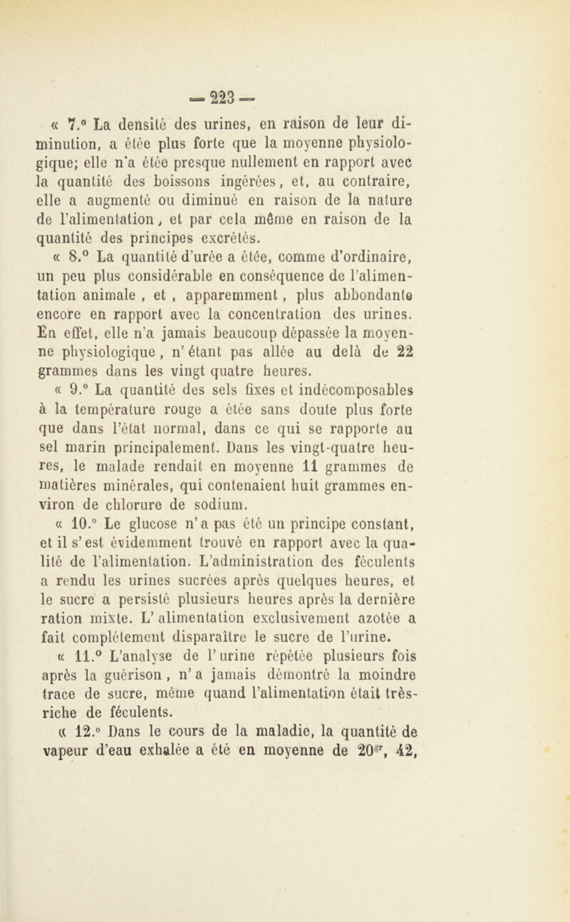 -223- « 7.® La densitò des urines, en raison de leur di- minution, a elee plus forte que la moyenne physiolo- gique; elle n’a elèe presqiie nullement en rapport avec la quantité des Loissons ingérces, et, au contraire, elle a augmentò ou diminué en raison de la nature de Falimentation, et par cela méme en raison de la quantité des principes excrétés. (( 8.^ La quantité d’urée a étée, comme d’ordinaire, un peu plus considérable en conséquence de Talimen- tation animale , et , apparemment, plus abbondante encore en rapport avec la concentration des urines. En effet, elle n’a jamais beaucoup dépassée la moyen- ne physiologique , n’ étant pas allée au delà de 22 grammes dans les vingt quatre heures. « 9.® La quantité des sels fìxes et indécomposables à la tempéralure rouge a étée sans doute plus forte que dans Tétat normal, dans ce qui se rapporto au sei marin principalement. Dans les vingt-quatre heu- res, le malade rendait en moyenne 11 grammes de matières minérales, qui contenaient huit grammes en- viron de chlorure de sodium. (( 10.° Le glucose n’a pas été un principe Constant, et il s’est é\)idemment trouvé en rapport avec la qua- lité de l’alimentation. L’administration des féculents a rendu les urines sucrèes apròs quelques heures, et le sucre a persistè plusieurs heures après la dernière ration mixte. L’alimentation exclusivement azotèe a fait complélemeiit disparaìtre le sucre de Turine. (c 11.^ L’analyse de Turine répétée plusieurs fois après la guérison , n’ a jamais démontré la moindre trace de sucre, méme quand Talirnentation était très- riche de féculents. a 12.° Dans le cours de la maladie, la quantité de vapeur d’eau exhalée a été en moyenne de 20°^ 42,