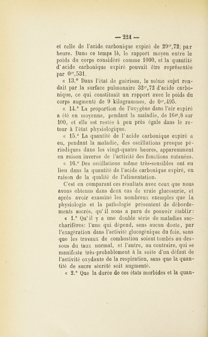 et celle de Tacide carboniqae expiré de 29'5^72; par heure* Dans ce temps là, le rapport moyen enfre le poids dii corps considéré corame 1000, et la quantitè d’acide carboniqae expiré pouvait étre représentée par 0-^531. « 13.® Dans l’état de guérison, le mérae siijet ren- dali par la surface pulmonaire 32§%72 d’acide carbo- nique, ce qui constitiiait un rapport avec le poids du corps augmenté de 9 kilogramraes, de Os’^,495. (( 14.® La proportion de l’oxygène dans l’air expiré a été en inoyenne, pendant la maladie, de 160^,8 sur 100, et elle est restée à peu près égale dans le re- tour à l’état physiologique. (c 15.® La quantitè de l’acide carboniqae expiré a eu, pendant la maladie, des oscillations presque pé- riodiques dans les vingt-quatre heures, apparemment en raison inverse de Tactivité des fonctions cutanées. cc 16.® Des oscillations mérae très-sensibles ont eu lieu dans la quantitè de l’acide carboniqae expiré, en raison de la qualité de l’alimentation. C’est en comparant ces rèsultats avec ceux que iious avons obtenus dans deux cas de vraie glucosurie, et après avoir examiné les nombreux exemples que la physiologie et la pathologie présenlent de déborde- ments sucrés, qu’il nous a para de pouvoir établir: « 1.® Qu’ il y a ime doublé sèrie de maladies sac- charifères: Lune qui dépend, sans aucun doute, par l’exagération dans l’activité glucogéniqae du foie, sans que les travaux de combustion soient torabés au-des- sous du taux iiormal, et l’autre, au contraire, qui se manifeste très-probablement à la suite d’un défaut de l’activité oxydante de la respiration, sans que la quan- tité de sucre sécrété soit augmenté. <c 2.® Que la durée de ces états raorbides et la quan-