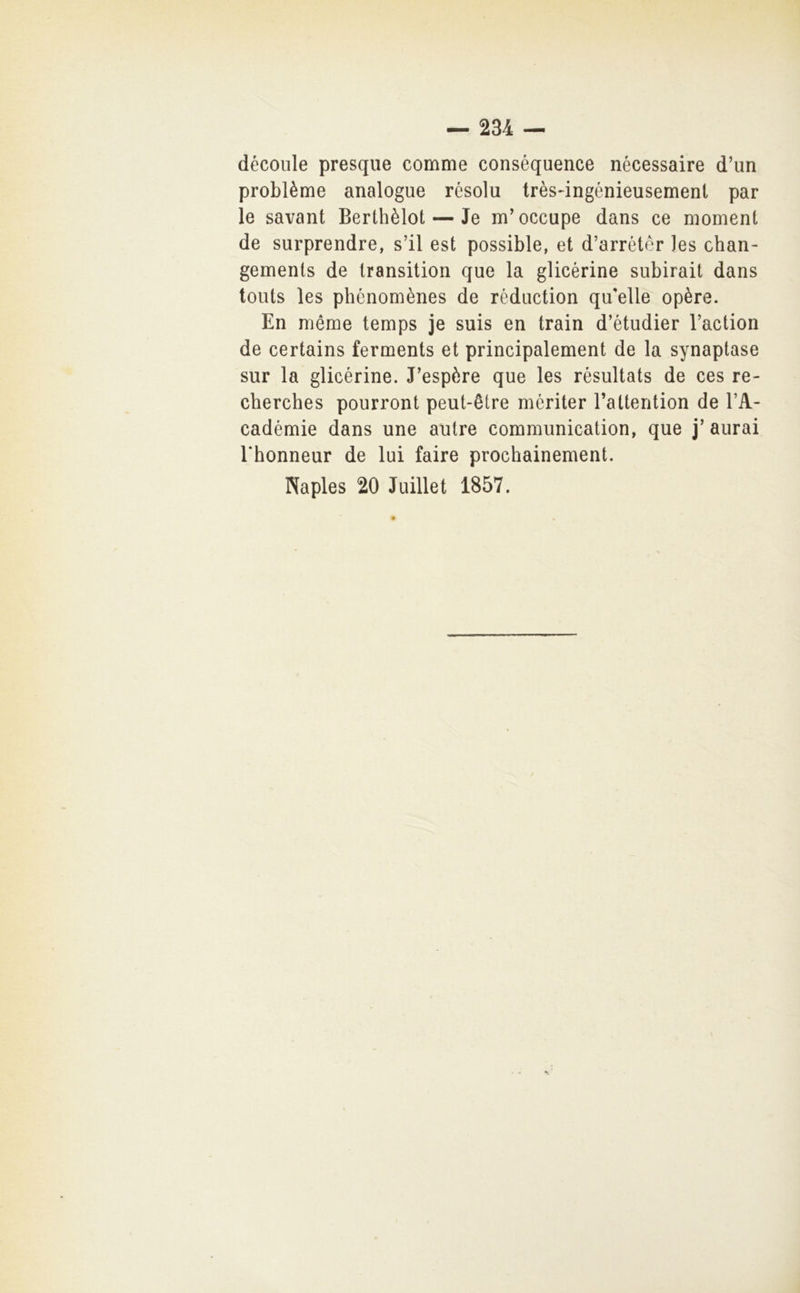 découle presqiie comme conséquence nécessaire d’un problème analogue résolu très-ingénieusemeni par le savant Berthèlot — Je m’occupe dans ce moment de surprendre, s’il est possible, et d’arrétér ]es chan- gemenls de Iransition que la glicérine subirai! dans touts les phénomènes de réduction qu'elle opère. En méme temps je suis en train d’étudier l’action de certains ferments et principalement de la synaptase sur la glicérine. J'espère que les résultats de ces re- cherches pourront peut-ètre mériter l’attention de l’A- cadémie dans une autre communication, que j' aurai rhonneur de lui faire prochainement. Naples 20 Juillet 1857.