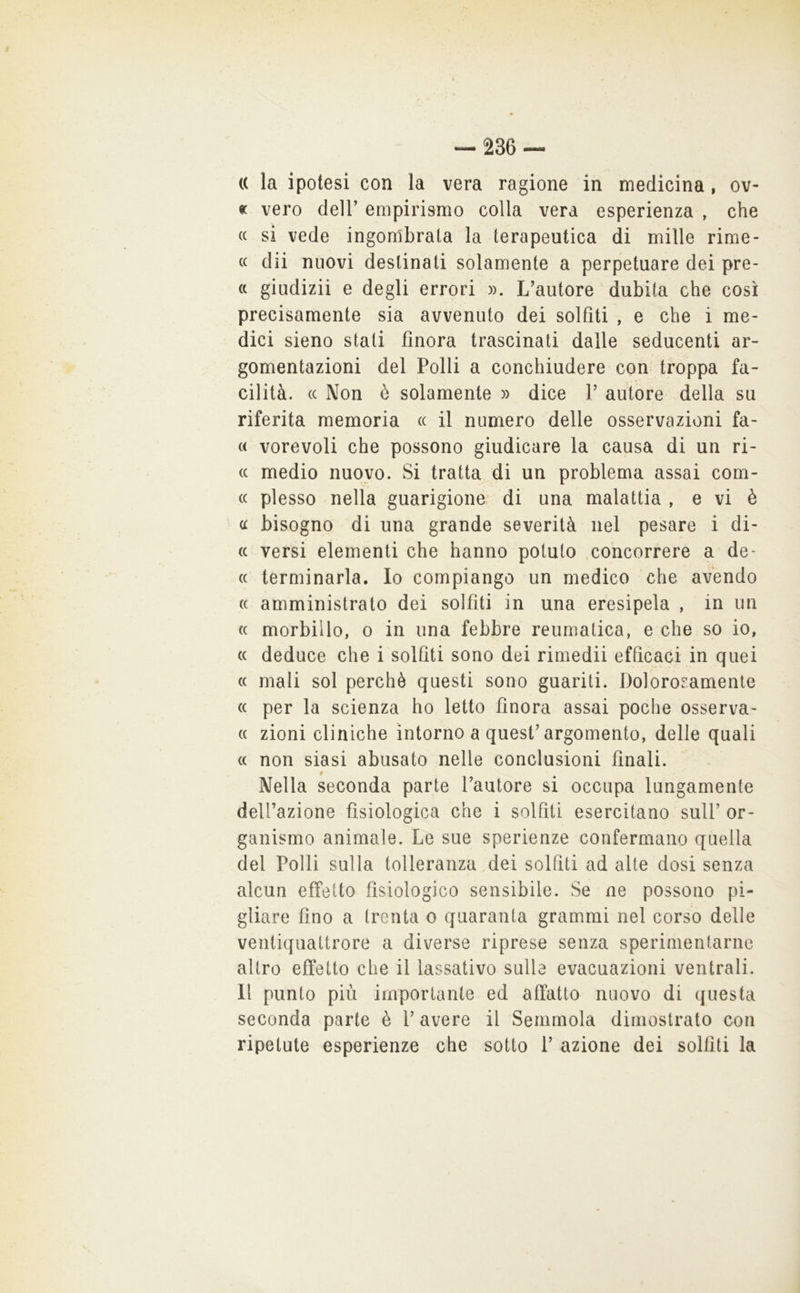 (( la ipotesi con la vera ragione in medicina, ov- « vero deir empirismo colla vera esperienza , che (c si vede ingombrata la terapeutica di mille rime- (( dii nuovi destinati solamente a perpetuare dei pre- « giiidizii e degli errori ». L’autore dubita che così precisamente sia avvenuto dei solfiti , e che i me- dici sieno stati finora trascinati dalle seducenti ar- gomentazioni del Polli a conchiudere con troppa fa- cilità. (c Non è solamente » dice 1’ autore della su riferita memoria (c il numero delle osservazioni fa- « vorevoli che possono giudicare la causa di un ri- (c medio nuovo. Si tratta di un problema assai corn- ee plesso nella guarigione di una malattia , e vi è ee bisogno di una grande severità nel pesare i di- ee versi elementi che hanno potuto .concorrere a de- ee terminarla. Io compiango un medico che avendo ee amministrato dei solfiti in una eresipela , in un ee morbillo, o in una febbre reumatica, e che so io, ee deduce che i solfiti sono dei rimedii efficaci in quei ee mali sol perchè questi sono guariti. Dolororamenle ee per la scienza ho letto finora assai poche osserva- ee zioni cliniche intorno a quest’argomento, delle quali ee non siasi abusato nelle conclusioni finali. § Nella seconda parte l’autore si occupa lungamente dell’azione fisiologica che i solfiti esercitano sull’ or- ganismo animale. Le sue sperienze confermano quella del Polli sulla tolleranza dei solfiti ad alte dosi senza alcun effetto fisiologico sensibile. Se ne possono pi- gliare fino a trenta o quaranta grammi nel corso delle ventiquattrore a diverse riprese senza sperimentarne altro effetto che il lassativo sulla evacuazioni ventrali. Il punto più importante ed affatto nuovo di questa seconda parte è l’avere il Semmola dimostrato con ripetute esperienze che sotto 1’ azione dei solfiti la